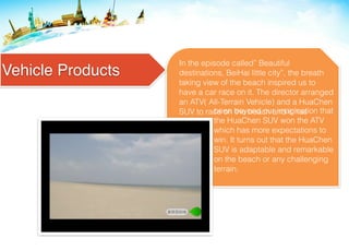 Vehicle Products
In the episode called” Beautiful
destinations, BeiHai little city”, the breath
taking view of the beach inspired us to
have a car race on it. The director arranged
an ATV( All-Terrain Vehicle) and a HuaChen
SUV to race on the beach and it hasbeen beyond our imagination that
the HuaChen SUV won the ATV
which has more expectations to
win. It turns out that the HuaChen
SUV is adaptable and remarkable
on the beach or any challenging
terrain.
 