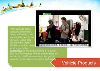 Vehicle Products
In the episode called
“Beautiful destination,
Eating in ShaXian”, we
made a little twist for our
travelers. Before they
can enjoy the feast in
ShaXian, they had to rent
a car to get to the
destination.So they had no choice but renting a HuaChen
SUV for this challenge and we concentrated on
introducing HuaChen company’s thoughtful
services, profound engines and edgy looking.
 