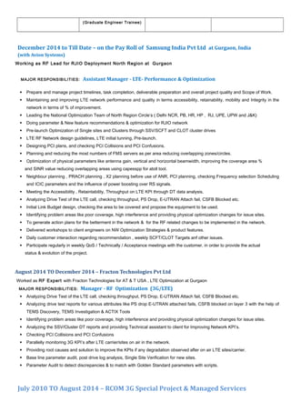 (Graduate Engineer Trainee)
December 2014 to Till Date – on the Pay Roll of Samsung India Pvt Ltd at Gurgaon, India
(with Avion Systems)
Working as RF Lead for RJIO Deployment North Region at Gurgaon
MAJOR RESPONSIBILITIES: Assistant Manager - LTE- Performance & Optimization
 Prepare and manage project timelines, task completion, deliverable preparation and overall project quality and Scope of Work.
 Maintaining and improving LTE network performance and quality in terms accessibility, retainability, mobility and Integrity in the
network in terms of % of improvement.
 Leading the National Optimization Team of North Region Circle’s ( Delhi NCR, PB, HR, HP , RJ, UPE, UPW and J&K)
 Doing parameter & New feature recommendations & optimization for RJIO network
 Pre-launch Optimization of Single sites and Clusters through SSV/SCFT and CLOT cluster drives
 LTE RF Network design guidelines, LTE initial tunning, Pre-launch.
 Designing PCI plans, and checking PCI Collisions and PCI Confusions.
 Planning and reducing the most numbers of FMS servers as per area reducing overlapping zones/circles.
 Optimization of physical parameters like antenna gain, vertical and horizontal beamwidth, improving the coverage area %
and SINR value reducing overlapping areas using capesspp for atoll tool.
 Neighbour planning , PRACH planning , X2 planning before use of ANR, PCI planning, checking Frequency selection Scheduling
and ICIC parameters and the influence of power boosting over RS signals.
 Meeting the Accessibility , Retaintability, Throughput on LTE KPI through DT data analysis.
 Analyzing Drive Test of the LTE call, checking throughput, PS Drop, E-UTRAN Attach fail, CSFB Blocked etc.
 Initial Link Budget design, checking the area to be covered and propose the equipment to be used.
 Identifying problem areas like poor coverage, high interference and providing physical optimization changes for issue sites.
 To generate action plans for the betterment in the network & for the RF related changes to be implemented in the network.
 Delivered workshops to client engineers on NW Optimization Strategies & product features.
 Daily customer interaction regarding recommendation , weekly SCFT/CLOT Targets anf other issues.
 Participate regularly in weekly QoS / Technically / Acceptance meetings with the customer, in order to provide the actual
status & evolution of the project.
August 2014 TO December 2014 – Fracton Technologies Pvt Ltd
Worked as RF Expert with Fracton Technologies for AT & T USA , LTE Optimization at Gurgaon
MAJOR RESPONSIBILITIES: Manager - RF Optimization (3G/LTE)
 Analyzing Drive Test of the LTE call, checking throughput, PS Drop, E-UTRAN Attach fail, CSFB Blocked etc.
 Analyzing drive test reports for various attributes like PS drop E-UTRAN attached fails, CSFB blocked on layer 3 with the help of
TEMS Discovery, TEMS Investigation & ACTIX Tools
 Identifying problem areas like poor coverage, high interference and providing physical optimization changes for issue sites.
 Analyzing the SSV/Cluster DT reports and providing Technical assistant to client for Improving Network KPI’s.
 Checking PCI Collisions and PCI Confusions
 Parallelly monitoring 3G KPI’s after LTE carrier/sites on air in the network.
 Providing root causes and solution to improve the KPIs if any degradation observed after on air LTE sites/carrier.
 Base line parameter audit, post drive log analysis, Single Site Verification for new sites.
 Parameter Audit to detect discrepancies & to match with Golden Standard parameters with scripts.
July 2010 TO August 2014 – RCOM 3G Special Project & Managed Services
 