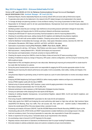 May 2013 to August 2014 – Ericsson Global India Pvt Ltd
Worked as RF Lead 2G/3G with EGIL for Reliance Communications Managed Services at Chandigarh
MAJOR RESPONSIBILITIES: Assistant Manager - RF Lead (2G/3G)
 Dashboard Reports, Routine daily/weekly Reports etc,involving network KPIs and worst cells by Performance reports.
 To generate action plans for the betterment in the network & the RF related changes to be implemented in the network.
 To manage all design and planning activities in Circle and Bench marking, Fine tuning of parameters for Multi Carrier sites.
 Responsible for 3G Network audit for all main parameters/features. Discrepancies found were removed through preparation &
implementation of scripts.
 Identifying problem areas like poor coverage, high interference and providing physical optimization changes for issue sites.
 Planning Coverage and Capacity sites for 2G/3G according to Network and Business requirements.
 Analyzing the SSV/Cluster DT reports and providing Technical assistant to client for Improving Network KPI’s.
 Checking Co scrambling code issues, adding missing 3G-3G neighbors and deleting the long distance neighbors.
 Neighbor 3G to 3G with multi carriers addition & deletion, Checking various alarms, features and parameters .
 Verify the Site/Sector functionalities like Coverage- cell radius , Data speed, Modulation scheme, inter/intra HO, IRAT HO
Cell selection /Re-selection, RRC States ( cell DCH, cell FACH, cell RACH, Idle states)
 Optimization of parameters including Pilot Pollution, RSRP, Poor Ec/Io, BLER , SIR etc
 Analyzing reasons for call drop , HO Failures , Pilot Pollution and other issues in WCDMA network.
 NQI Improvement , meeting Network KPI’s , ROUGE Cell Analysis and Improvement.
 Plan Execution and Implementation of Azimuth correction to Improve ZERO Cell.
 Checking the reports coming from OMCR to check the Status of sites and send the DT teams according to that.
 Handling of interference issues by change of frequency, BTS power, antenna configuration, and fine tuning for functioning of the
N/W at optimum levels.
 Responsible for PSC and Neighbor planning for new rollout sites. Maintaining & improving all contractual KPI on cluster level for
four week after that handover to customer.
 During this period checked all the counters which are responsible for pegging the KPI & provide appropriate solution for that.
 Maintaining and improving 3G network performance and quality in terms accessibility, retain ability, mobility and Integrity in the
network.
 Using Business Objects for generating variety of real time reports as a part of routine Optimization to monitor and analyze network
statistics.
 Analyzing WCDMA Neighboring Cell Support (WNCS) to define missing neighbor relations and figure out overshooting cells
During UTRAN neighbor audits with the help of WMRR.
 Optimal tuning of channel switching, IRAT Handover, power control & paging parameters in the networks.
 New feature testing & implementation like T314 & URA_PCH.
 Delivered workshops to client engineers on NW Optimization Strategies & product features.
 Carrying out optimization while analyzing Drive test reports & ND Reports.
 Analyzing & rectifying Neighbor discrepancies, non-symmetrical Neighbor, adjacent BSIC, Co-CH and Adj-CH neighbors, and
abnormalities in HO.
 Fine tuning of specific GSM/WCDMA/IRAT parameters for idle mode 2G-3G cell reselection.
 Check daily reports from OMCR and Analyzing the worst performing cells based on High drop call rate, High handover failure
ratio(HOFR),TCH Blocking, Busy hour traffic, Poor call success rate, Poor uplink and downlink Quality in Network/BSC to
improve the overall signed KPIs of the area classes (Urban, suburban & rural).
 Processing and analysis of Ericsson OSS-RC Tools like WCDMA Measurement Results Recording (WMRR) to figure out the
Overshooting cells and DL CPICH Ec/No and RSCP measurements to isolate Interference and coverage issues in the cells.
 Audit and consistency check, Fine tuning of parameter for newly sites, also responsible for Cluster SSV acceptance.
 Hands on experience for tuning various hardcoded values as per requirements in the networks.
 Co-coordinating a team of around 6 to 8 RF Engineers for this project.
 Regularly endorse critical alarms to Operations and Maintenance team for proper handling/Troubleshooting.
 Drive-test analysis to address problematic areas and customer complaints and give recommendations.
 