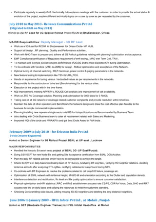  Participate regularly in weekly QoS / technically / Acceptance meetings with the customer, in order to provide the actual status &
evolution of the project; explain different technically topics on a case by case as per requested by the customer.
July 2010 to May 2013– Reliance Communications Pvt Ltd
(Migrated to EGIL on May 2013)
Worked as 3G RF Lead for 3G Special Rollout Project RCOM at Bhubaneswar, Orissa
MAJOR Responsibilities: Deputy Manager - 3G RF Lead
 Work as a 3G Lead for RCOM in Bhubaneswar for Orissa Circle- MP HUB.
 Support all design , RF planning , Quality and Performance activities .
 Work with NHQ Team to prepare and adhere all 3G Rollout guidelines relating with planning/ optimization and acceptance.
 EMF Compliance/certification of Regulatory requirement of emf testing , MRO with Term Cell, TRAI .
 To maintain and oversee overall Network performance of 2G/3G and to meet expected KPI during Optimization.
 To Co-ordinate with Vendors ( ZTE, ALUMS) for design , Rollout optimization and acceptance of the Network.
 Optimal tuning of channel switching, IRAT Handover, power control & paging parameters in the networks.
 New feature testing & implementation like T314 & URA_PCH.
 Hands on experience for tuning various hardcoded values as per requirements in the networks.
 Responsible for the conduction of drive test (Benchmarking) for the various cities.
 Execution of the project with in the time frame.
 NQI improvement, meeting N/W KPI’s, ROUGE Cell analysis and improvement of cell availability.
 Work on ZTE Psi Coverage solution, Planning and optimization for 3000 sites for 3 RNCS.
 Taking care of all 3G network or coverage related customer complaints and provide resolution within timelines.
 Maintain the data of other operators and BenchMark the Network design and draw the cost effective plan feasible to the
business for simple commercial implementation.
 Planning/installing new repeaters/single sector site/IBS for Hotspot locations as Recommended by Business Team.
 Also dealing with Circle Business team to cater all requirement related with Sales and Marketing.
 Improved NQI of the circle and NWA/KPI’s and got Best Circle Award in PAN India .
February 2009 to July 2010 – for Ericsson India Pvt Ltd
( with Creative Engineers)
Worked as Senior Engineer for 3G Rollout Project BSNL at UP east , Lucknow
MAJOR RESPONSIBILITIES
 Handled the Nokia to Ericsson swap project of BSNL 3G- UP East/Punjab.
 Doing SSV/SCFT for new Node-B’s and getting Site Acceptance certification from BSNL DGM/Auditor.
 Plan the daily RF related activites which have to be conducted to achieve the target.
 Check 3G KPI’s on daily basis Cordinating team of RF Survey ,Analyzing DT Log files , verifying HO neighbor relations, deciding
Antenna azimuth after analyzing DT Logfiles, rectifying cable/sector swap found during SSV.
 Co-ordinate with DT Engineers to resolve the problems related to call drop/HO failure, coverage etc.
 Optimization of BSNL network with Antenna Height, M-tilt/E-tilt and orientation according to the Clutter and population density.
 Interference detection and rectification, Rx level and Rx quality optimization to ensure customer satisfaction.
 Physical optimization and KPI statistics ( RRC and RAB establishment success rate CS/PS, CDR for Voice, Data, SHO and IRAT
success rate etc on daily basis and utilizing the resources to meet the customers standard.
 Checking Co scrambling code issues, adding missing 3G-3G neighbors and deleting the long distance neighbors.
June 2006 to January 2009 – HFCL Infotel Pvt Ltd , at Mohali , Punjab
Worked as GET (Graduate Engineer Trainee) in HFCL Infotel Headoffice at Mohali
 