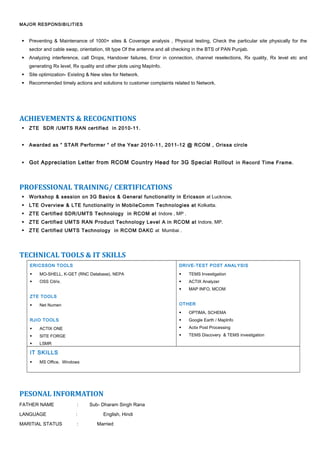 MAJOR RESPONSIBILITIES
 Preventing & Maintenance of 1000+ sites & Coverage analysis , Physical testing, Check the particular site physically for the
sector and cable swap, orientation, tilt type Of the antenna and all checking in the BTS of PAN Punjab.
 Analyzing interference, call Drops, Handover failures, Error in connection, channel reselections, Rx quality, Rx level etc and
generating Rx level, Rx quality and other plots using MapInfo.
 Site optimization- Existing & New sites for Network.
 Recommended timely actions and solutions to customer complaints related to Network.
ACHIEVEMENTS & RECOGNITIONS
 ZTE SDR /UMTS RAN certified in 2010-11.
 Awarded as “ STAR Performer “ of the Year 2010-11, 2011-12 @ RCOM , Orissa circle
 Got Appreciation Letter from RCOM Country Head for 3G Special Rollout in Record Time Frame.
PROFESSIONAL TRAINING/ CERTIFICATIONS
 Workshop & session on 3G Basics & General functionality in Ericsson at Lucknow.
 LTE Overview & LTE functionality in MobileComm Technologies at Kolkatta.
 ZTE Certified SDR/UMTS Technology in RCOM at Indore , MP .
 ZTE Certified UMTS RAN Product Technology Level A in RCOM at Indore, MP.
 ZTE Certified UMTS Technology in RCOM DAKC at Mumbai .
TECHNICAL TOOLS & IT SKILLS
ERICSSON TOOLS
 MO-SHELL, K-GET (RNC Database), NEPA
 OSS Citrix.
ZTE TOOLS
 Net Numen
RJIO TOOLS
 ACTIX ONE
 SITE FORGE
 LSMR
DRIVE-TEST POST ANALYSIS
 TEMS Investigation
 ACTIX Analyzer
 MAP INFO, MCOM
OTHER
 OPTIMA, SCHEMA
 Google Earth / MapInfo
 Actix Post Processing
 TEMS Discovery & TEMS investigation
IT SKILLS
 MS Office, Windows
PESONAL INFORMATION
FATHER NAME : Sub- Dharam Singh Rana
LANGUAGE : English, Hindi
MARITIAL STATUS : Married
 