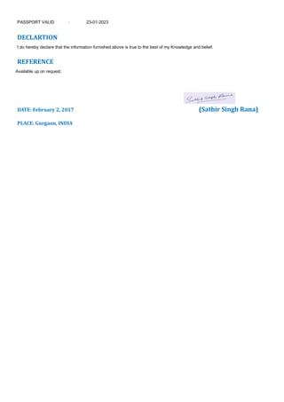 PASSPORT VALID : 23-01-2023
DECLARTION
I do hereby declare that the information furnished above is true to the best of my Knowledge and belief.
REFERENCE
Available up on request.
DATE: February 2, 2017 (Satbir Singh Rana)
PLACE: Gurgaon, INDIA
 