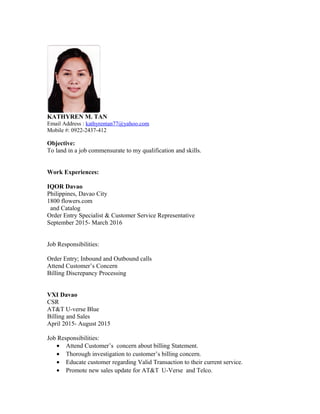 KATHYREN M. TAN
Email Address : kathyrentan77@yahoo.com
Mobile #: 0922-2437-412
Objective:
To land in a job commensurate to my qualification and skills.
Work Experiences:
IQOR Davao
Philippines, Davao City
1800 flowers.com
and Catalog
Order Entry Specialist & Customer Service Representative
September 2015- March 2016
Job Responsibilities:
Order Entry; Inbound and Outbound calls
Attend Customer’s Concern
Billing Discrepancy Processing
VXI Davao
CSR
AT&T U-verse Blue
Billing and Sales
April 2015- August 2015
Job Responsibilities:
• Attend Customer’s concern about billing Statement.
• Thorough investigation to customer’s billing concern.
• Educate customer regarding Valid Transaction to their current service.
• Promote new sales update for AT&T U-Verse and Telco.
 