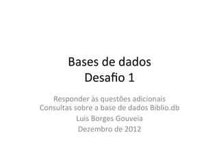 Bases	
  de	
  dados	
  
Desaﬁo	
  1	
  
Responder	
  às	
  questões	
  adicionais	
  
Consultas	
  sobre	
  a	
  base	
  de	
  dados	
  Biblio.db	
  
Luis	
  Borges	
  Gouveia	
  
Dezembro	
  de	
  2012	
  
 