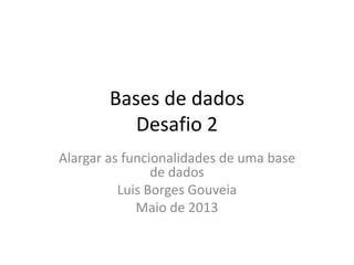 Bases	
  de	
  dados	
  
Desaﬁo	
  2	
  
Alargar	
  as	
  funcionalidades	
  de	
  uma	
  base	
  
de	
  dados	
  
Luis	
  Borges	
  Gouveia	
  
Maio	
  de	
  2013	
  
 