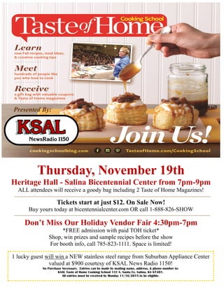Thursday, November 19th
Heritage Hall - Salina Bicentennial Center from 7pm-9pm
ALL attendees will receive a goody bag including 2 Taste of Home Magazines!
Tickets start at just $12. On Sale Now!
Buy yours today at bicentennialcenter.com OR call 1-888-826-SHOW
Don’t Miss Our Holiday Vendor Fair 4:30pm-7pm
*FREE admission with paid TOH ticket*
Shop, win prizes and sample recipes before the show
For booth info, call 785-823-1111. Space is limited!
1 lucky guest will win a NEW stainless steel range from Suburban Appliance Center
valued at $900 courtesy of KSAL News Radio 1150!
No Purchase Necessary. Entries can be made by mailing name, address, & phone number to:
KSAL Taste of Home Cooking School 131 S. Santa Fe, Salina, KS 67401.
All entries must be received by Monday 11/16/2015 to be eligible.
Presented By:
 