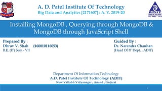 A. D. Patel Institute Of Technology
Big Data and Analytics [2171607] : A. Y. 2019-20
Installing MongoDB , Querying through MongoDB &
MongoDB through JavaScript Shell
Prepared By :
Dhruv V. Shah (160010116053)
B.E. (IT) Sem - VII
Guided By :
Dr. Narendra Chauhan
(Head Of IT Dept. , ADIT)
Department Of Information Technology
A.D. Patel Institute Of Technology (ADIT)
New Vallabh Vidyanagar , Anand , Gujarat
1
 
