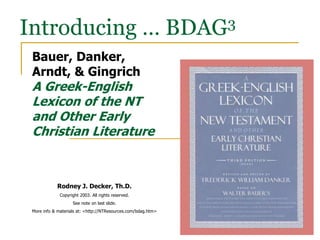 Introducing … BDAG3
Bauer, Danker,
Arndt, & Gingrich
A Greek-English
Lexicon of the NT
and Other Early
Christian Literature
Rodney J. Decker, Th.D.
Copyright 2003. All rights reserved.
See note on last slide.
More info & materials at: <http://NTResources.com/bdag.htm>
 