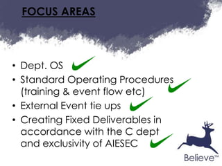 FOCUS AREAS



• Dept. OS
• Standard Operating Procedures
  (training & event flow etc)
• External Event tie ups
• Creating Fixed Deliverables in
  accordance with the C dept
  and exclusivity of AIESEC
 