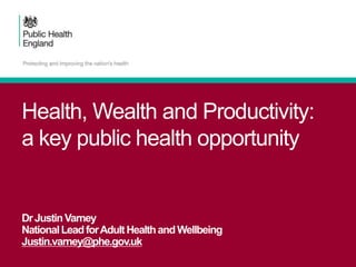 Health, Wealth and Productivity:
a key public health opportunity
DrJustinVarney
NationalLeadforAdultHealthandWellbeing
Justin.varney@phe.gov.uk
 