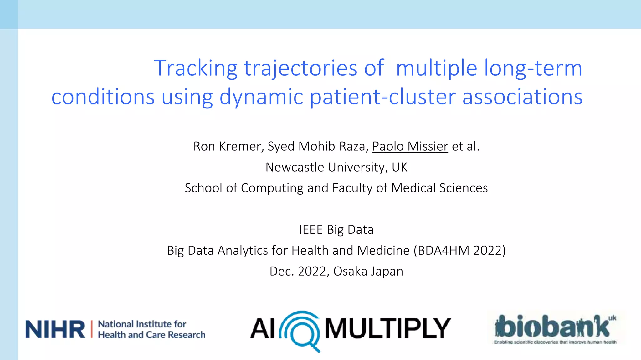 Ron Kremer, Syed Mohib Raza, Paolo Missier et al.
Newcastle University, UK
School of Computing and Faculty of Medical Sciences
IEEE Big Data
Big Data Analytics for Health and Medicine (BDA4HM 2022)
Dec. 2022, Osaka Japan
Tracking trajectories of multiple long-term
conditions using dynamic patient-cluster associations
 