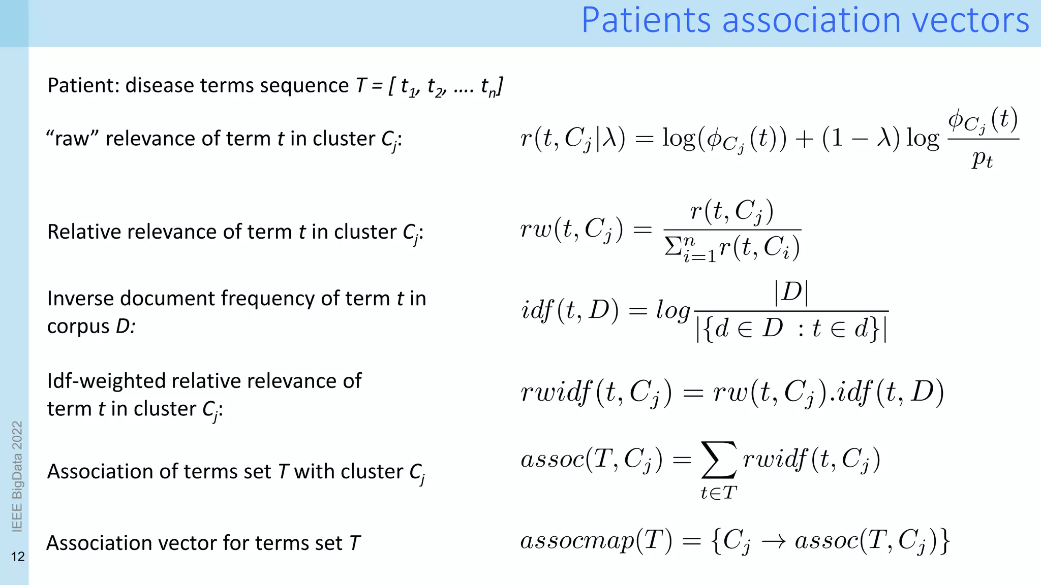 12
Patients association vectors
“raw” relevance of term t in cluster Cj:
Relative relevance of term t in cluster Cj:
Idf-weighted relative relevance of
term t in cluster Cj:
Inverse document frequency of term t in
corpus D:
Association of terms set T with cluster Cj
Association vector for terms set T
Patient: disease terms sequence T = [ t1, t2, …. tn]
IEEE
BigData
2022
 