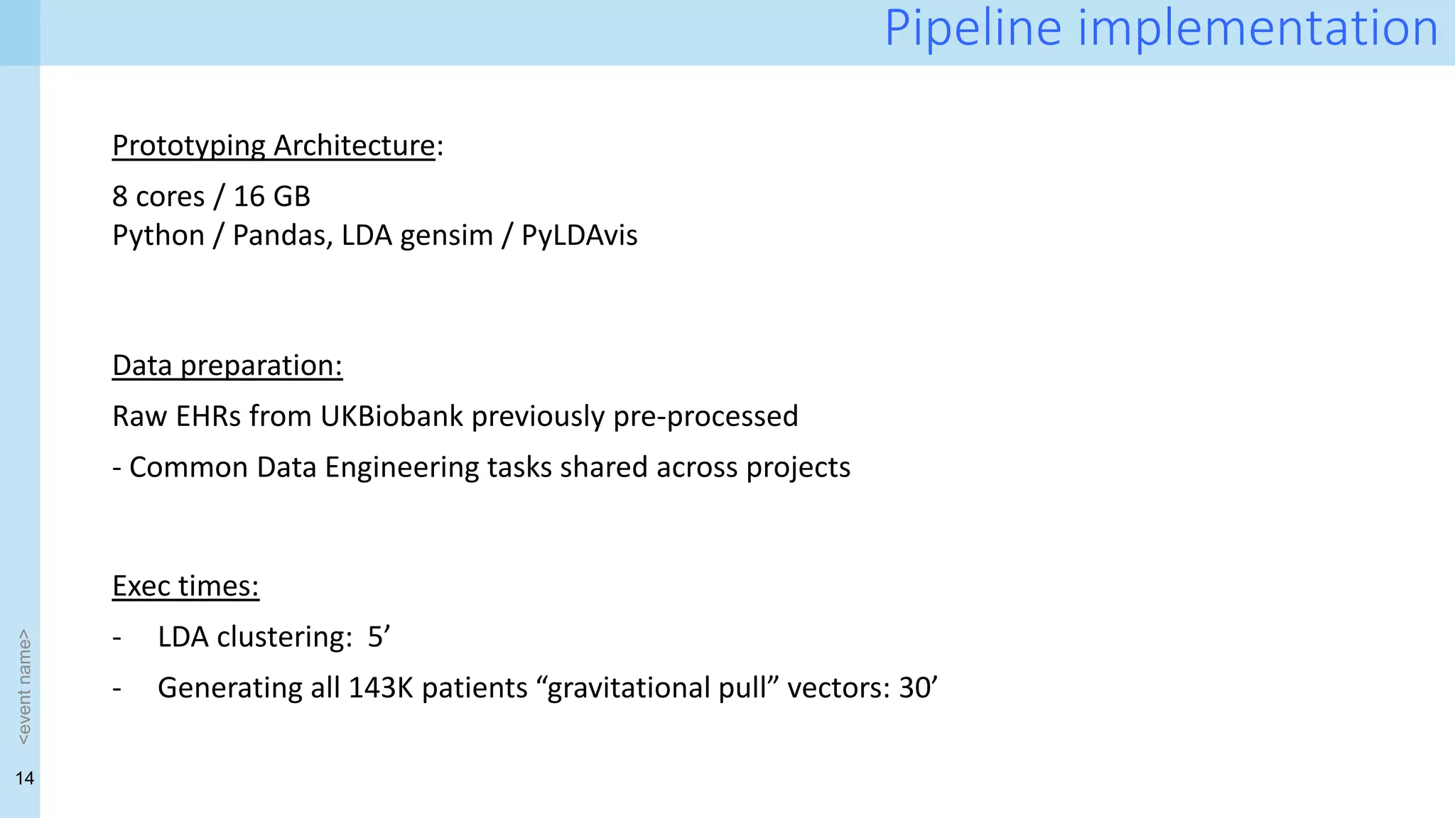 14
<event
name>
Pipeline implementation
Prototyping Architecture:
8 cores / 16 GB
Python / Pandas, LDA gensim / PyLDAvis
Exec times:
- LDA clustering: 5’
- Generating all 143K patients “gravitational pull” vectors: 30’
Data preparation:
Raw EHRs from UKBiobank previously pre-processed
- Common Data Engineering tasks shared across projects
 