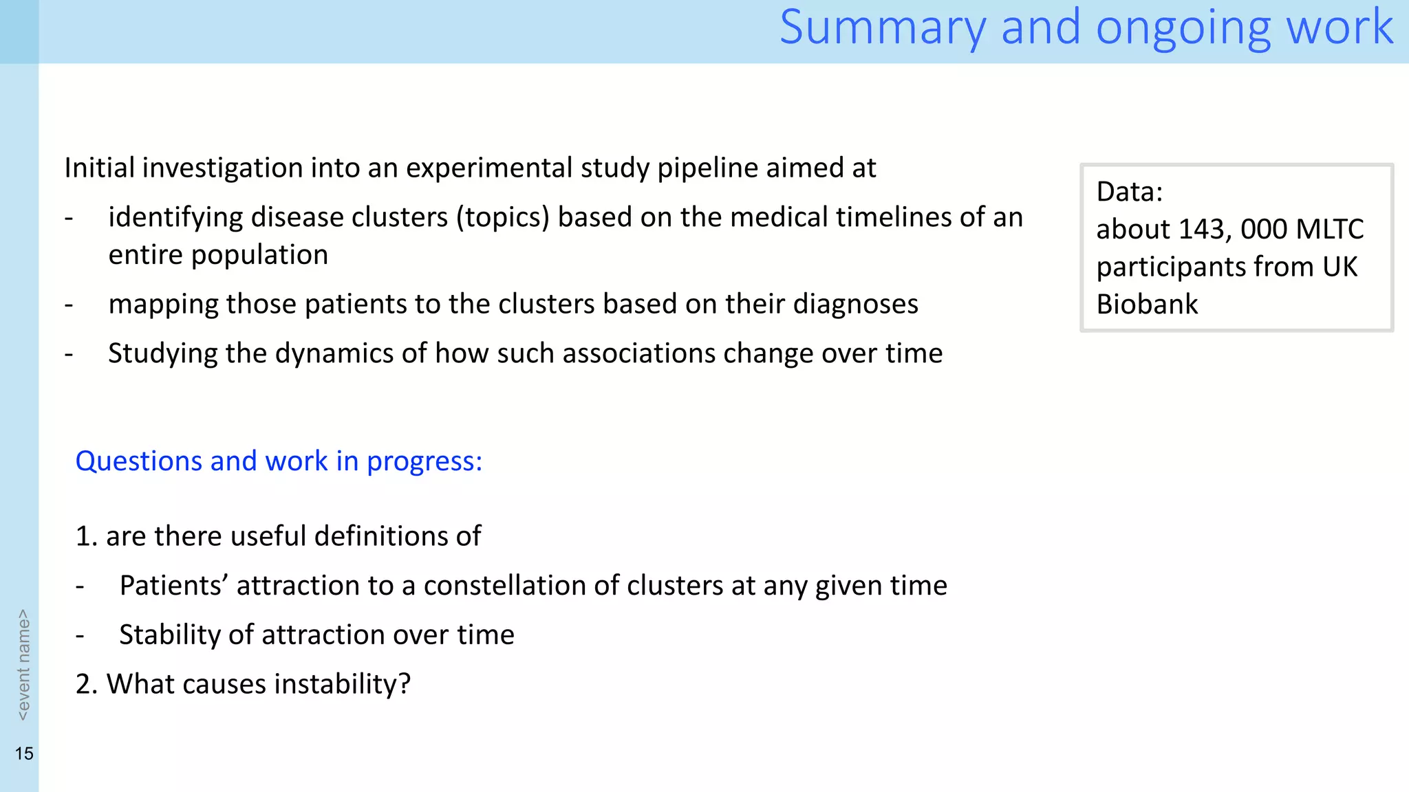 15
<event
name>
Summary and ongoing work
Initial investigation into an experimental study pipeline aimed at
- identifying disease clusters (topics) based on the medical timelines of an
entire population
- mapping those patients to the clusters based on their diagnoses
- Studying the dynamics of how such associations change over time
Questions and work in progress:
1. are there useful definitions of
- Patients’ attraction to a constellation of clusters at any given time
- Stability of attraction over time
2. What causes instability?
Data:
about 143, 000 MLTC
participants from UK
Biobank
 