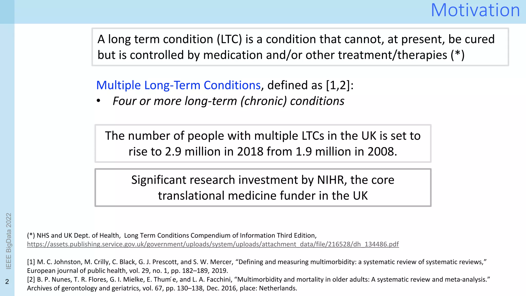 2
IEEE
BigData
2022
Motivation
Multiple Long-Term Conditions, defined as [1,2]:
• Four or more long-term (chronic) conditions
A long term condition (LTC) is a condition that cannot, at present, be cured
but is controlled by medication and/or other treatment/therapies (*)
(*) NHS and UK Dept. of Health, Long Term Conditions Compendium of Information Third Edition,
https://assets.publishing.service.gov.uk/government/uploads/system/uploads/attachment_data/file/216528/dh_134486.pdf
[1] M. C. Johnston, M. Crilly, C. Black, G. J. Prescott, and S. W. Mercer, “Defining and measuring multimorbidity: a systematic review of systematic reviews,”
European journal of public health, vol. 29, no. 1, pp. 182–189, 2019.
[2] B. P. Nunes, T. R. Flores, G. I. Mielke, E. Thum ́e, and L. A. Facchini, “Multimorbidity and mortality in older adults: A systematic review and meta-analysis.”
Archives of gerontology and geriatrics, vol. 67, pp. 130–138, Dec. 2016, place: Netherlands.
Significant research investment by NIHR, the core
translational medicine funder in the UK
The number of people with multiple LTCs in the UK is set to
rise to 2.9 million in 2018 from 1.9 million in 2008.
 