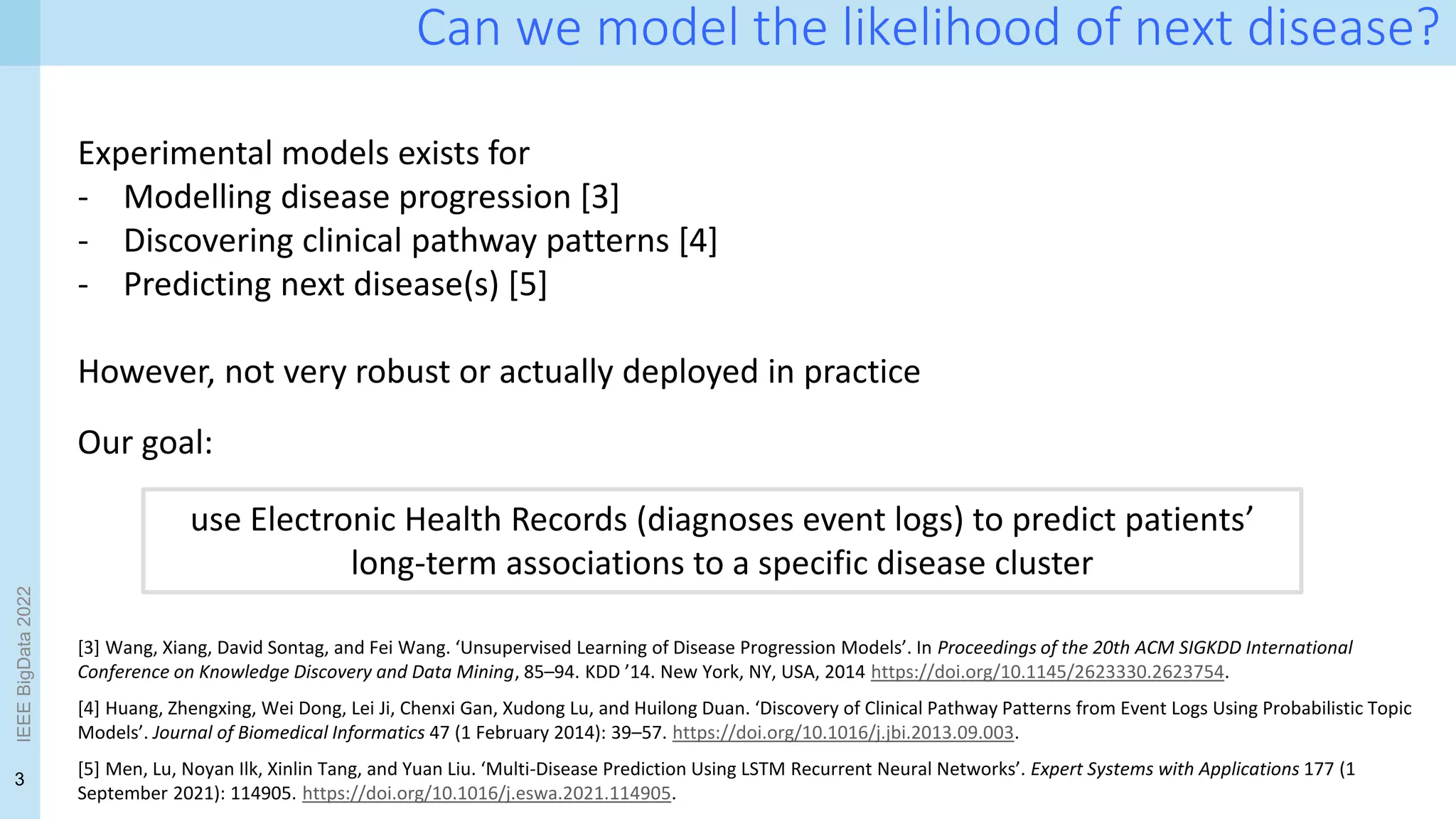3
IEEE
BigData
2022
Can we model the likelihood of next disease?
Experimental models exists for
- Modelling disease progression [3]
- Discovering clinical pathway patterns [4]
- Predicting next disease(s) [5]
However, not very robust or actually deployed in practice
[3] Wang, Xiang, David Sontag, and Fei Wang. ‘Unsupervised Learning of Disease Progression Models’. In Proceedings of the 20th ACM SIGKDD International
Conference on Knowledge Discovery and Data Mining, 85–94. KDD ’14. New York, NY, USA, 2014 https://doi.org/10.1145/2623330.2623754.
[4] Huang, Zhengxing, Wei Dong, Lei Ji, Chenxi Gan, Xudong Lu, and Huilong Duan. ‘Discovery of Clinical Pathway Patterns from Event Logs Using Probabilistic Topic
Models’. Journal of Biomedical Informatics 47 (1 February 2014): 39–57. https://doi.org/10.1016/j.jbi.2013.09.003.
[5] Men, Lu, Noyan Ilk, Xinlin Tang, and Yuan Liu. ‘Multi-Disease Prediction Using LSTM Recurrent Neural Networks’. Expert Systems with Applications 177 (1
September 2021): 114905. https://doi.org/10.1016/j.eswa.2021.114905.
use Electronic Health Records (diagnoses event logs) to predict patients’
long-term associations to a specific disease cluster
Our goal:
 