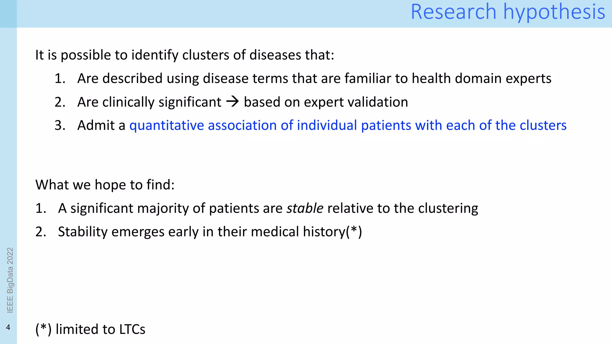 4
IEEE
BigData
2022
Research hypothesis
It is possible to identify clusters of diseases that:
1. Are described using disease terms that are familiar to health domain experts
2. Are clinically significant  based on expert validation
3. Admit a quantitative association of individual patients with each of the clusters
(*) limited to LTCs
What we hope to find:
1. A significant majority of patients are stable relative to the clustering
2. Stability emerges early in their medical history(*)
 