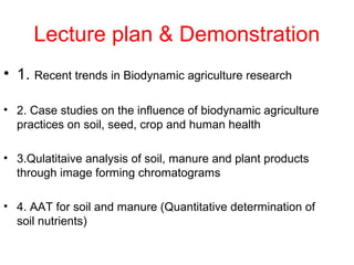Lecture plan & Demonstration
• 1. Recent trends in Biodynamic agriculture research

• 2. Case studies on the influence of biodynamic agriculture
  practices on soil, seed, crop and human health

• 3.Qulatitaive analysis of soil, manure and plant products
  through image forming chromatograms

• 4. AAT for soil and manure (Quantitative determination of
  soil nutrients)
 