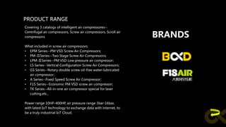 PRODUCT RANGE
Covering 3 catalogs of intelligent air compressores--
Centrifugal air compressors, Screw air compressors, Scroll air
compressors.
What included in screw air compressors:
• EPM Series--PM VSD Screw Air Compressors;
• PM-ⅡSeries--Two Stage Screw Air Compressors;
• LPM-ⅡSeries--PM VSD Low pressure air compressor;
• LS Series--Vertical Configuration Screw Air Compressors;
• GS Series--Rotary double screw oil-free water-lubricated
air compressor;
• A Series--Fixed Speed Screw Air Compressor;
• F1S Series--Economic PM VSD screw air compressor;
• TK Series--All-in-one air compressor special for laser
cutting,etc.,
Power range 10HP-400HP, air pressure range 3bar-16bar,
with latest IoT technology to exchange data with internet, to
be a truly industrial IoT Cloud.
BRANDS
 