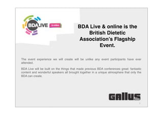 1
The event experience we will create will be unlike any event participants have ever
attended.
BDA Live will be built on the things that made previous BDA conferences great: fantastic
content and wonderful speakers all brought together in a unique atmosphere that only the
BDA can create.
BDA Live & online is the
British Dietetic
Association’s Flagship
Event.
 