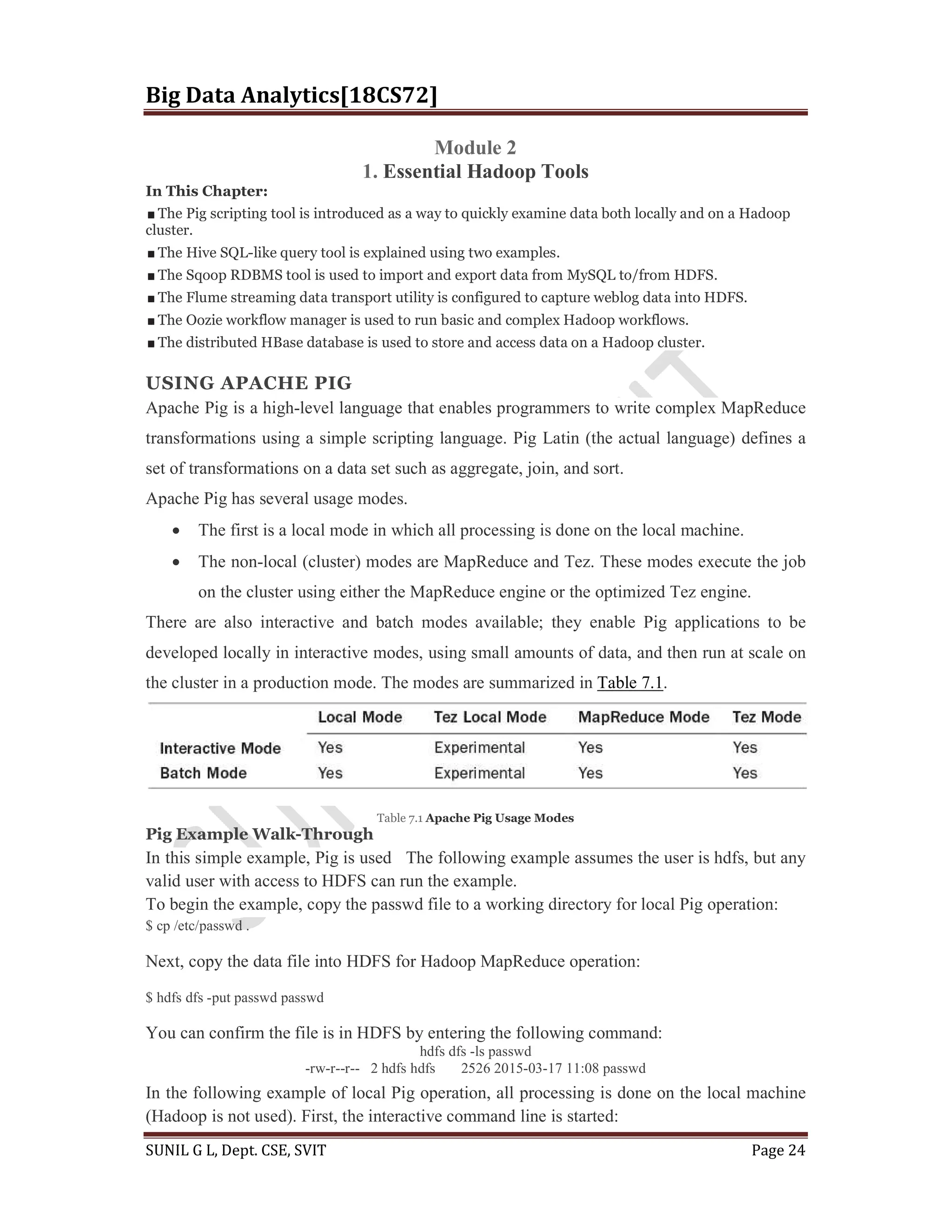 Big Data Analytics[18CS72]
SUNIL G L, Dept. CSE, SVIT Page 24
Module 2
1. Essential Hadoop Tools
In This Chapter:
The Pig scripting tool is introduced as a way to quickly examine data both locally and on a Hadoop
cluster.
The Hive SQL-like query tool is explained using two examples.
The Sqoop RDBMS tool is used to import and export data from MySQL to/from HDFS.
The Flume streaming data transport utility is configured to capture weblog data into HDFS.
The Oozie workflow manager is used to run basic and complex Hadoop workflows.
The distributed HBase database is used to store and access data on a Hadoop cluster.
USING APACHE PIG
Apache Pig is a high-level language that enables programmers to write complex MapReduce
transformations using a simple scripting language. Pig Latin (the actual language) defines a
set of transformations on a data set such as aggregate, join, and sort.
Apache Pig has several usage modes.
 The first is a local mode in which all processing is done on the local machine.
 The non-local (cluster) modes are MapReduce and Tez. These modes execute the job
on the cluster using either the MapReduce engine or the optimized Tez engine.
There are also interactive and batch modes available; they enable Pig applications to be
developed locally in interactive modes, using small amounts of data, and then run at scale on
the cluster in a production mode. The modes are summarized in Table 7.1.
Table 7.1 Apache Pig Usage Modes
Pig Example Walk-Through
In this simple example, Pig is used The following example assumes the user is hdfs, but any
valid user with access to HDFS can run the example.
To begin the example, copy the passwd file to a working directory for local Pig operation:
$ cp /etc/passwd .
Next, copy the data file into HDFS for Hadoop MapReduce operation:
$ hdfs dfs -put passwd passwd
You can confirm the file is in HDFS by entering the following command:
hdfs dfs -ls passwd
-rw-r--r-- 2 hdfs hdfs 2526 2015-03-17 11:08 passwd
In the following example of local Pig operation, all processing is done on the local machine
(Hadoop is not used). First, the interactive command line is started:
 