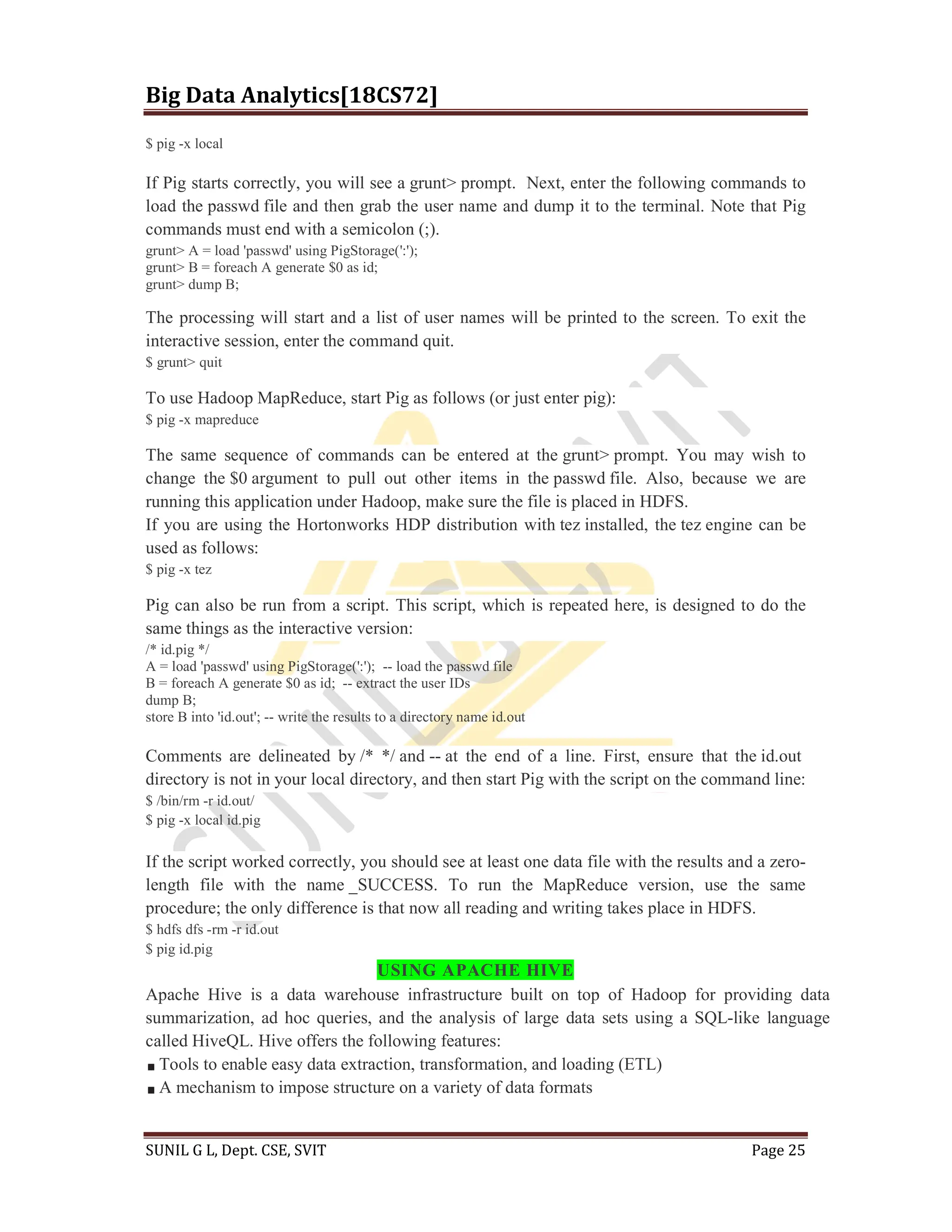 Big Data Analytics[18CS72]
SUNIL G L, Dept. CSE, SVIT Page 25
$ pig -x local
If Pig starts correctly, you will see a grunt> prompt. Next, enter the following commands to
load the passwd file and then grab the user name and dump it to the terminal. Note that Pig
commands must end with a semicolon (;).
grunt> A = load 'passwd' using PigStorage(':');
grunt> B = foreach A generate $0 as id;
grunt> dump B;
The processing will start and a list of user names will be printed to the screen. To exit the
interactive session, enter the command quit.
$ grunt> quit
To use Hadoop MapReduce, start Pig as follows (or just enter pig):
$ pig -x mapreduce
The same sequence of commands can be entered at the grunt> prompt. You may wish to
change the $0 argument to pull out other items in the passwd file. Also, because we are
running this application under Hadoop, make sure the file is placed in HDFS.
If you are using the Hortonworks HDP distribution with tez installed, the tez engine can be
used as follows:
$ pig -x tez
Pig can also be run from a script. This script, which is repeated here, is designed to do the
same things as the interactive version:
/* id.pig */
A = load 'passwd' using PigStorage(':'); -- load the passwd file
B = foreach A generate $0 as id; -- extract the user IDs
dump B;
store B into 'id.out'; -- write the results to a directory name id.out
Comments are delineated by /* */ and -- at the end of a line. First, ensure that the id.out
directory is not in your local directory, and then start Pig with the script on the command line:
$ /bin/rm -r id.out/
$ pig -x local id.pig
If the script worked correctly, you should see at least one data file with the results and a zero-
length file with the name _SUCCESS. To run the MapReduce version, use the same
procedure; the only difference is that now all reading and writing takes place in HDFS.
$ hdfs dfs -rm -r id.out
$ pig id.pig
USING APACHE HIVE
Apache Hive is a data warehouse infrastructure built on top of Hadoop for providing data
summarization, ad hoc queries, and the analysis of large data sets using a SQL-like language
called HiveQL. Hive offers the following features:
Tools to enable easy data extraction, transformation, and loading (ETL)
A mechanism to impose structure on a variety of data formats
 