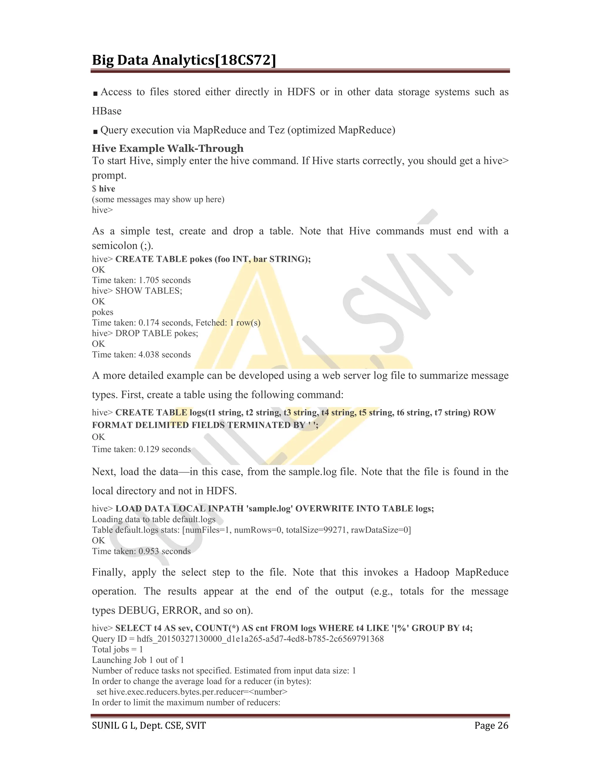 Big Data Analytics[18CS72]
SUNIL G L, Dept. CSE, SVIT Page 26
Access to files stored either directly in HDFS or in other data storage systems such as
HBase
Query execution via MapReduce and Tez (optimized MapReduce)
Hive Example Walk-Through
To start Hive, simply enter the hive command. If Hive starts correctly, you should get a hive>
prompt.
$ hive
(some messages may show up here)
hive>
As a simple test, create and drop a table. Note that Hive commands must end with a
semicolon (;).
hive> CREATE TABLE pokes (foo INT, bar STRING);
OK
Time taken: 1.705 seconds
hive> SHOW TABLES;
OK
pokes
Time taken: 0.174 seconds, Fetched: 1 row(s)
hive> DROP TABLE pokes;
OK
Time taken: 4.038 seconds
A more detailed example can be developed using a web server log file to summarize message
types. First, create a table using the following command:
hive> CREATE TABLE logs(t1 string, t2 string, t3 string, t4 string, t5 string, t6 string, t7 string) ROW
FORMAT DELIMITED FIELDS TERMINATED BY ' ';
OK
Time taken: 0.129 seconds
Next, load the data—in this case, from the sample.log file. Note that the file is found in the
local directory and not in HDFS.
hive> LOAD DATA LOCAL INPATH 'sample.log' OVERWRITE INTO TABLE logs;
Loading data to table default.logs
Table default.logs stats: [numFiles=1, numRows=0, totalSize=99271, rawDataSize=0]
OK
Time taken: 0.953 seconds
Finally, apply the select step to the file. Note that this invokes a Hadoop MapReduce
operation. The results appear at the end of the output (e.g., totals for the message
types DEBUG, ERROR, and so on).
hive> SELECT t4 AS sev, COUNT(*) AS cnt FROM logs WHERE t4 LIKE '[%' GROUP BY t4;
Query ID = hdfs_20150327130000_d1e1a265-a5d7-4ed8-b785-2c6569791368
Total jobs = 1
Launching Job 1 out of 1
Number of reduce tasks not specified. Estimated from input data size: 1
In order to change the average load for a reducer (in bytes):
set hive.exec.reducers.bytes.per.reducer=<number>
In order to limit the maximum number of reducers:
 