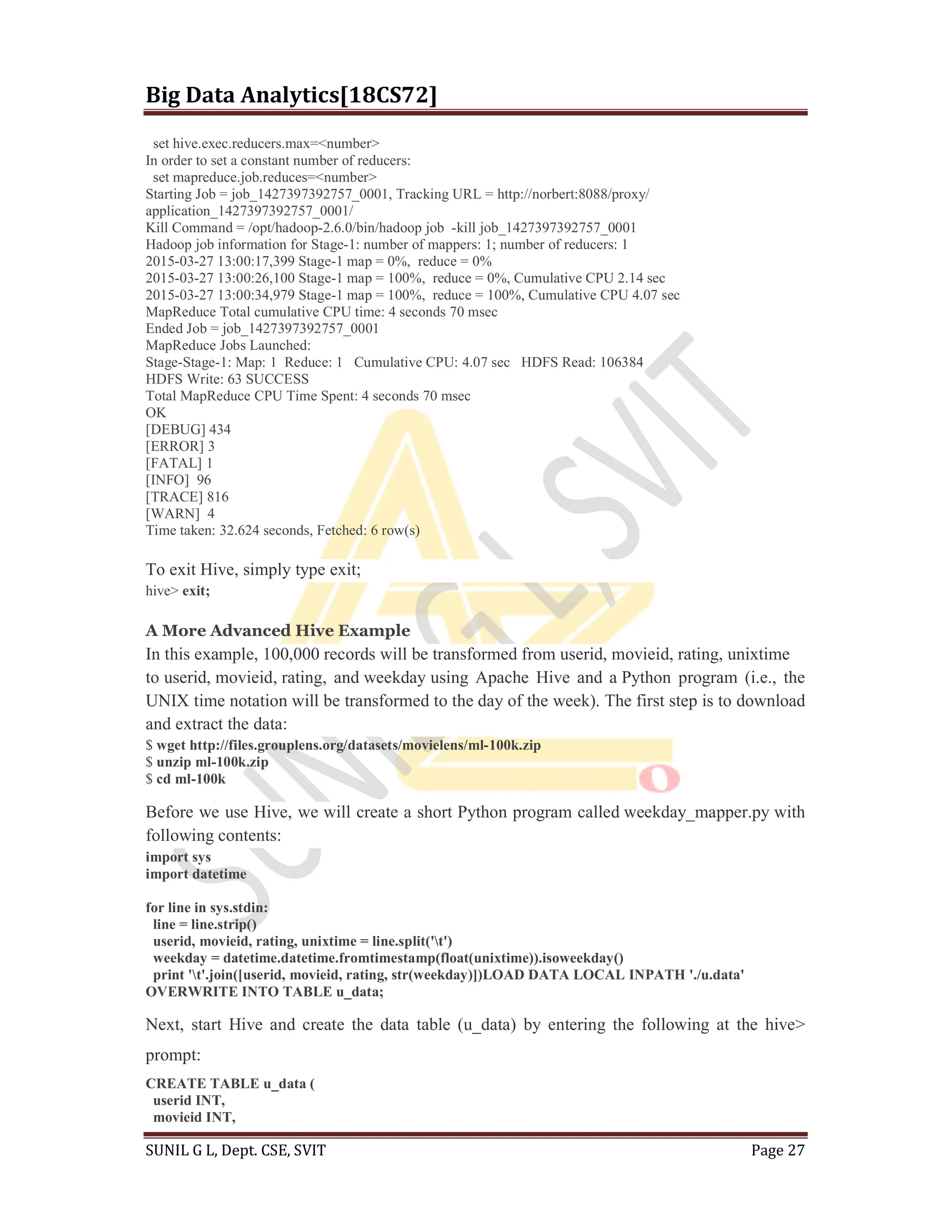 Big Data Analytics[18CS72]
SUNIL G L, Dept. CSE, SVIT Page 27
set hive.exec.reducers.max=<number>
In order to set a constant number of reducers:
set mapreduce.job.reduces=<number>
Starting Job = job_1427397392757_0001, Tracking URL = http://norbert:8088/proxy/
application_1427397392757_0001/
Kill Command = /opt/hadoop-2.6.0/bin/hadoop job -kill job_1427397392757_0001
Hadoop job information for Stage-1: number of mappers: 1; number of reducers: 1
2015-03-27 13:00:17,399 Stage-1 map = 0%, reduce = 0%
2015-03-27 13:00:26,100 Stage-1 map = 100%, reduce = 0%, Cumulative CPU 2.14 sec
2015-03-27 13:00:34,979 Stage-1 map = 100%, reduce = 100%, Cumulative CPU 4.07 sec
MapReduce Total cumulative CPU time: 4 seconds 70 msec
Ended Job = job_1427397392757_0001
MapReduce Jobs Launched:
Stage-Stage-1: Map: 1 Reduce: 1 Cumulative CPU: 4.07 sec HDFS Read: 106384
HDFS Write: 63 SUCCESS
Total MapReduce CPU Time Spent: 4 seconds 70 msec
OK
[DEBUG] 434
[ERROR] 3
[FATAL] 1
[INFO] 96
[TRACE] 816
[WARN] 4
Time taken: 32.624 seconds, Fetched: 6 row(s)
To exit Hive, simply type exit;
hive> exit;
A More Advanced Hive Example
In this example, 100,000 records will be transformed from userid, movieid, rating, unixtime
to userid, movieid, rating, and weekday using Apache Hive and a Python program (i.e., the
UNIX time notation will be transformed to the day of the week). The first step is to download
and extract the data:
$ wget http://files.grouplens.org/datasets/movielens/ml-100k.zip
$ unzip ml-100k.zip
$ cd ml-100k
Before we use Hive, we will create a short Python program called weekday_mapper.py with
following contents:
import sys
import datetime
for line in sys.stdin:
line = line.strip()
userid, movieid, rating, unixtime = line.split('t')
weekday = datetime.datetime.fromtimestamp(float(unixtime)).isoweekday()
print 't'.join([userid, movieid, rating, str(weekday)])LOAD DATA LOCAL INPATH './u.data'
OVERWRITE INTO TABLE u_data;
Next, start Hive and create the data table (u_data) by entering the following at the hive>
prompt:
CREATE TABLE u_data (
userid INT,
movieid INT,
 