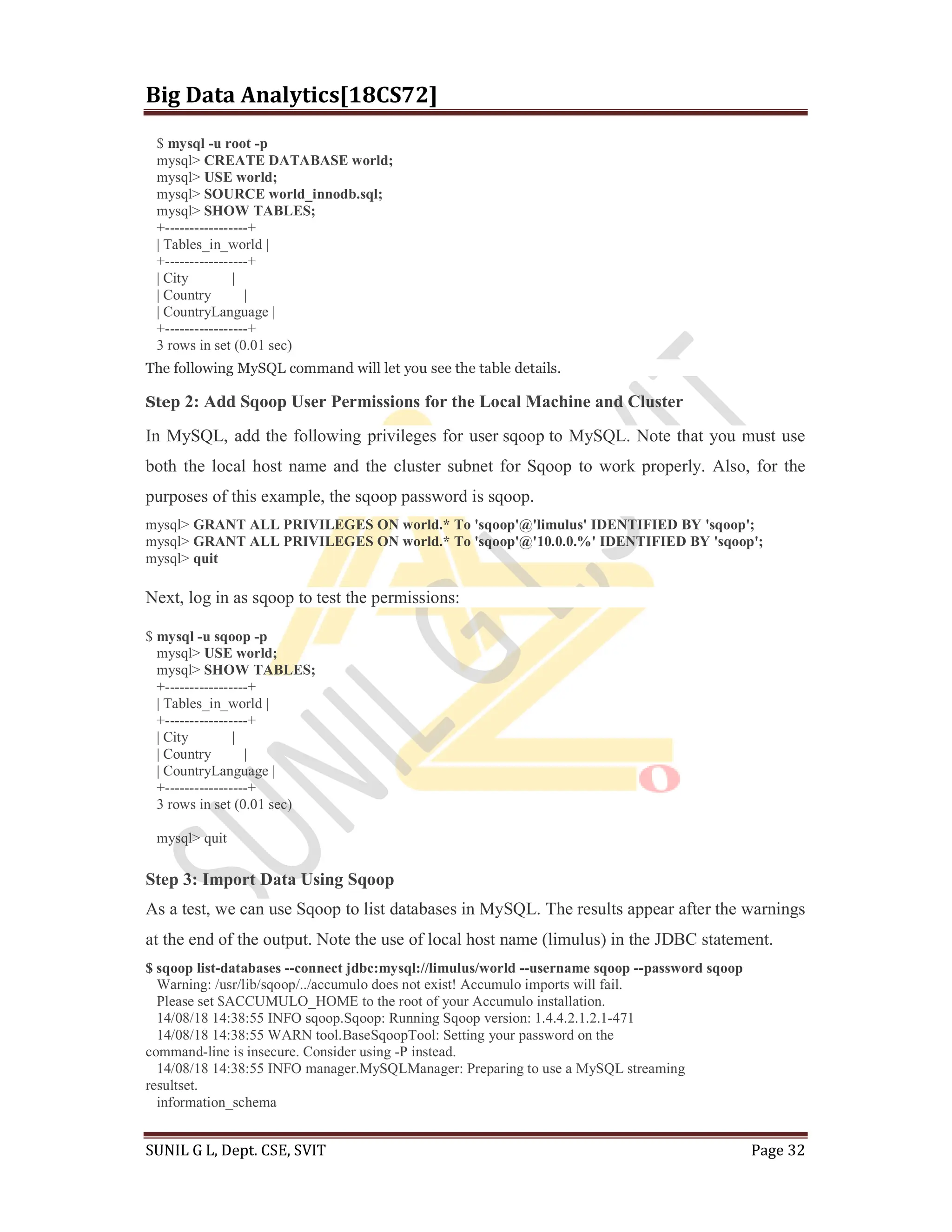 Big Data Analytics[18CS72]
SUNIL G L, Dept. CSE, SVIT Page 32
$ mysql -u root -p
mysql> CREATE DATABASE world;
mysql> USE world;
mysql> SOURCE world_innodb.sql;
mysql> SHOW TABLES;
+-----------------+
| Tables_in_world |
+-----------------+
| City |
| Country |
| CountryLanguage |
+-----------------+
3 rows in set (0.01 sec)
The following MySQL command will let you see the table details.
Step 2: Add Sqoop User Permissions for the Local Machine and Cluster
In MySQL, add the following privileges for user sqoop to MySQL. Note that you must use
both the local host name and the cluster subnet for Sqoop to work properly. Also, for the
purposes of this example, the sqoop password is sqoop.
mysql> GRANT ALL PRIVILEGES ON world.* To 'sqoop'@'limulus' IDENTIFIED BY 'sqoop';
mysql> GRANT ALL PRIVILEGES ON world.* To 'sqoop'@'10.0.0.%' IDENTIFIED BY 'sqoop';
mysql> quit
Next, log in as sqoop to test the permissions:
$ mysql -u sqoop -p
mysql> USE world;
mysql> SHOW TABLES;
+-----------------+
| Tables_in_world |
+-----------------+
| City |
| Country |
| CountryLanguage |
+-----------------+
3 rows in set (0.01 sec)
mysql> quit
Step 3: Import Data Using Sqoop
As a test, we can use Sqoop to list databases in MySQL. The results appear after the warnings
at the end of the output. Note the use of local host name (limulus) in the JDBC statement.
$ sqoop list-databases --connect jdbc:mysql://limulus/world --username sqoop --password sqoop
Warning: /usr/lib/sqoop/../accumulo does not exist! Accumulo imports will fail.
Please set $ACCUMULO_HOME to the root of your Accumulo installation.
14/08/18 14:38:55 INFO sqoop.Sqoop: Running Sqoop version: 1.4.4.2.1.2.1-471
14/08/18 14:38:55 WARN tool.BaseSqoopTool: Setting your password on the
command-line is insecure. Consider using -P instead.
14/08/18 14:38:55 INFO manager.MySQLManager: Preparing to use a MySQL streaming
resultset.
information_schema
 