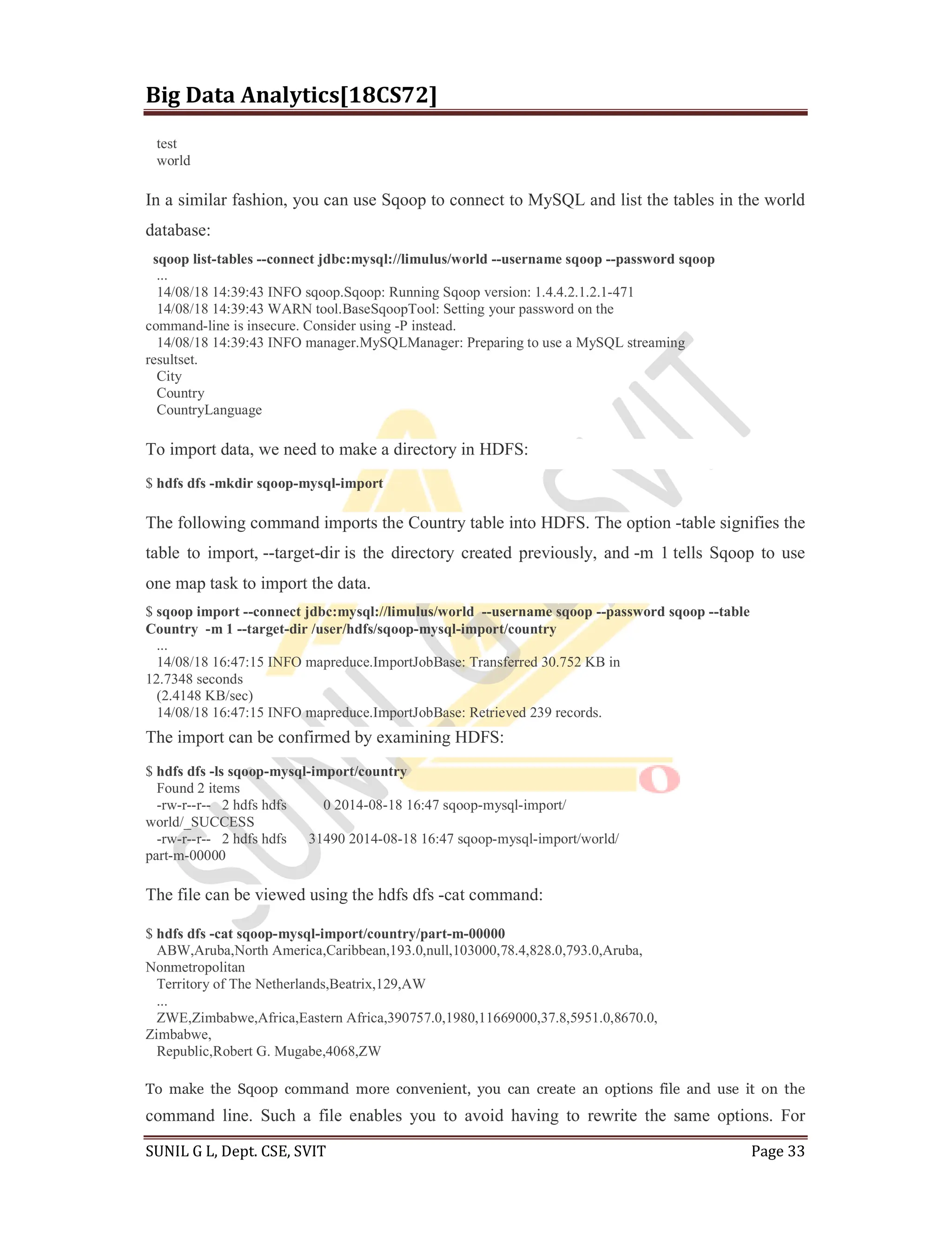 Big Data Analytics[18CS72]
SUNIL G L, Dept. CSE, SVIT Page 33
test
world
In a similar fashion, you can use Sqoop to connect to MySQL and list the tables in the world
database:
sqoop list-tables --connect jdbc:mysql://limulus/world --username sqoop --password sqoop
...
14/08/18 14:39:43 INFO sqoop.Sqoop: Running Sqoop version: 1.4.4.2.1.2.1-471
14/08/18 14:39:43 WARN tool.BaseSqoopTool: Setting your password on the
command-line is insecure. Consider using -P instead.
14/08/18 14:39:43 INFO manager.MySQLManager: Preparing to use a MySQL streaming
resultset.
City
Country
CountryLanguage
To import data, we need to make a directory in HDFS:
$ hdfs dfs -mkdir sqoop-mysql-import
The following command imports the Country table into HDFS. The option -table signifies the
table to import, --target-dir is the directory created previously, and -m 1 tells Sqoop to use
one map task to import the data.
$ sqoop import --connect jdbc:mysql://limulus/world --username sqoop --password sqoop --table
Country -m 1 --target-dir /user/hdfs/sqoop-mysql-import/country
...
14/08/18 16:47:15 INFO mapreduce.ImportJobBase: Transferred 30.752 KB in
12.7348 seconds
(2.4148 KB/sec)
14/08/18 16:47:15 INFO mapreduce.ImportJobBase: Retrieved 239 records.
The import can be confirmed by examining HDFS:
$ hdfs dfs -ls sqoop-mysql-import/country
Found 2 items
-rw-r--r-- 2 hdfs hdfs 0 2014-08-18 16:47 sqoop-mysql-import/
world/_SUCCESS
-rw-r--r-- 2 hdfs hdfs 31490 2014-08-18 16:47 sqoop-mysql-import/world/
part-m-00000
The file can be viewed using the hdfs dfs -cat command:
$ hdfs dfs -cat sqoop-mysql-import/country/part-m-00000
ABW,Aruba,North America,Caribbean,193.0,null,103000,78.4,828.0,793.0,Aruba,
Nonmetropolitan
Territory of The Netherlands,Beatrix,129,AW
...
ZWE,Zimbabwe,Africa,Eastern Africa,390757.0,1980,11669000,37.8,5951.0,8670.0,
Zimbabwe,
Republic,Robert G. Mugabe,4068,ZW
To make the Sqoop command more convenient, you can create an options file and use it on the
command line. Such a file enables you to avoid having to rewrite the same options. For
 