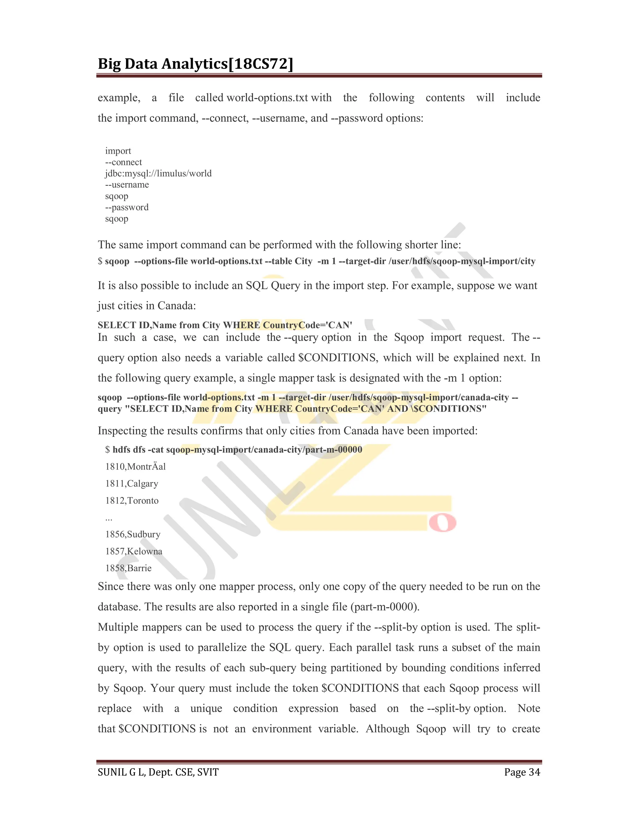 Big Data Analytics[18CS72]
SUNIL G L, Dept. CSE, SVIT Page 34
example, a file called world-options.txt with the following contents will include
the import command, --connect, --username, and --password options:
import
--connect
jdbc:mysql://limulus/world
--username
sqoop
--password
sqoop
The same import command can be performed with the following shorter line:
$ sqoop --options-file world-options.txt --table City -m 1 --target-dir /user/hdfs/sqoop-mysql-import/city
It is also possible to include an SQL Query in the import step. For example, suppose we want
just cities in Canada:
SELECT ID,Name from City WHERE CountryCode='CAN'
In such a case, we can include the --query option in the Sqoop import request. The --
query option also needs a variable called $CONDITIONS, which will be explained next. In
the following query example, a single mapper task is designated with the -m 1 option:
sqoop --options-file world-options.txt -m 1 --target-dir /user/hdfs/sqoop-mysql-import/canada-city --
query "SELECT ID,Name from City WHERE CountryCode='CAN' AND $CONDITIONS"
Inspecting the results confirms that only cities from Canada have been imported:
$ hdfs dfs -cat sqoop-mysql-import/canada-city/part-m-00000
1810,MontrÄal
1811,Calgary
1812,Toronto
...
1856,Sudbury
1857,Kelowna
1858,Barrie
Since there was only one mapper process, only one copy of the query needed to be run on the
database. The results are also reported in a single file (part-m-0000).
Multiple mappers can be used to process the query if the --split-by option is used. The split-
by option is used to parallelize the SQL query. Each parallel task runs a subset of the main
query, with the results of each sub-query being partitioned by bounding conditions inferred
by Sqoop. Your query must include the token $CONDITIONS that each Sqoop process will
replace with a unique condition expression based on the --split-by option. Note
that $CONDITIONS is not an environment variable. Although Sqoop will try to create
 
