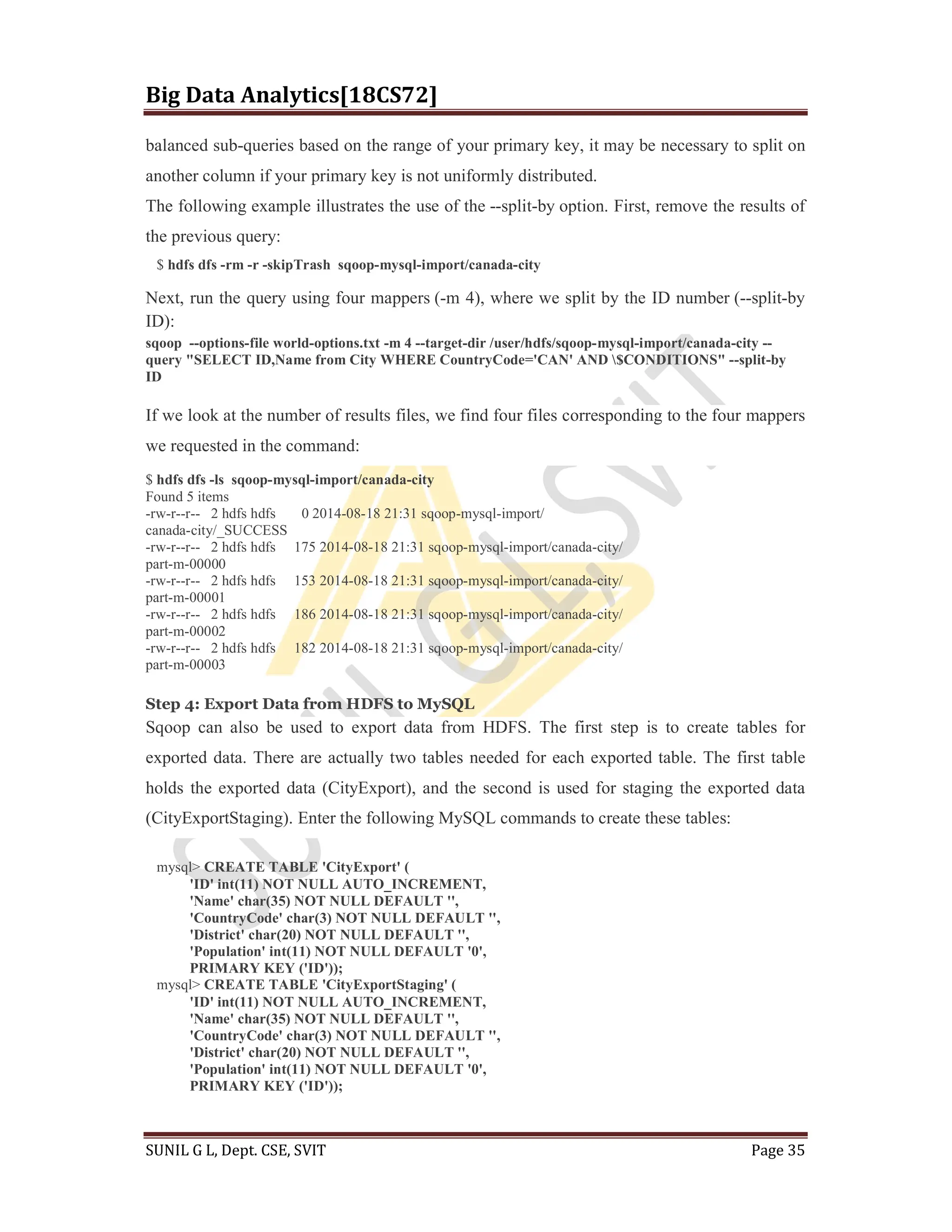 Big Data Analytics[18CS72]
SUNIL G L, Dept. CSE, SVIT Page 35
balanced sub-queries based on the range of your primary key, it may be necessary to split on
another column if your primary key is not uniformly distributed.
The following example illustrates the use of the --split-by option. First, remove the results of
the previous query:
$ hdfs dfs -rm -r -skipTrash sqoop-mysql-import/canada-city
Next, run the query using four mappers (-m 4), where we split by the ID number (--split-by
ID):
sqoop --options-file world-options.txt -m 4 --target-dir /user/hdfs/sqoop-mysql-import/canada-city --
query "SELECT ID,Name from City WHERE CountryCode='CAN' AND $CONDITIONS" --split-by
ID
If we look at the number of results files, we find four files corresponding to the four mappers
we requested in the command:
$ hdfs dfs -ls sqoop-mysql-import/canada-city
Found 5 items
-rw-r--r-- 2 hdfs hdfs 0 2014-08-18 21:31 sqoop-mysql-import/
canada-city/_SUCCESS
-rw-r--r-- 2 hdfs hdfs 175 2014-08-18 21:31 sqoop-mysql-import/canada-city/
part-m-00000
-rw-r--r-- 2 hdfs hdfs 153 2014-08-18 21:31 sqoop-mysql-import/canada-city/
part-m-00001
-rw-r--r-- 2 hdfs hdfs 186 2014-08-18 21:31 sqoop-mysql-import/canada-city/
part-m-00002
-rw-r--r-- 2 hdfs hdfs 182 2014-08-18 21:31 sqoop-mysql-import/canada-city/
part-m-00003
Step 4: Export Data from HDFS to MySQL
Sqoop can also be used to export data from HDFS. The first step is to create tables for
exported data. There are actually two tables needed for each exported table. The first table
holds the exported data (CityExport), and the second is used for staging the exported data
(CityExportStaging). Enter the following MySQL commands to create these tables:
mysql> CREATE TABLE 'CityExport' (
'ID' int(11) NOT NULL AUTO_INCREMENT,
'Name' char(35) NOT NULL DEFAULT '',
'CountryCode' char(3) NOT NULL DEFAULT '',
'District' char(20) NOT NULL DEFAULT '',
'Population' int(11) NOT NULL DEFAULT '0',
PRIMARY KEY ('ID'));
mysql> CREATE TABLE 'CityExportStaging' (
'ID' int(11) NOT NULL AUTO_INCREMENT,
'Name' char(35) NOT NULL DEFAULT '',
'CountryCode' char(3) NOT NULL DEFAULT '',
'District' char(20) NOT NULL DEFAULT '',
'Population' int(11) NOT NULL DEFAULT '0',
PRIMARY KEY ('ID'));
 