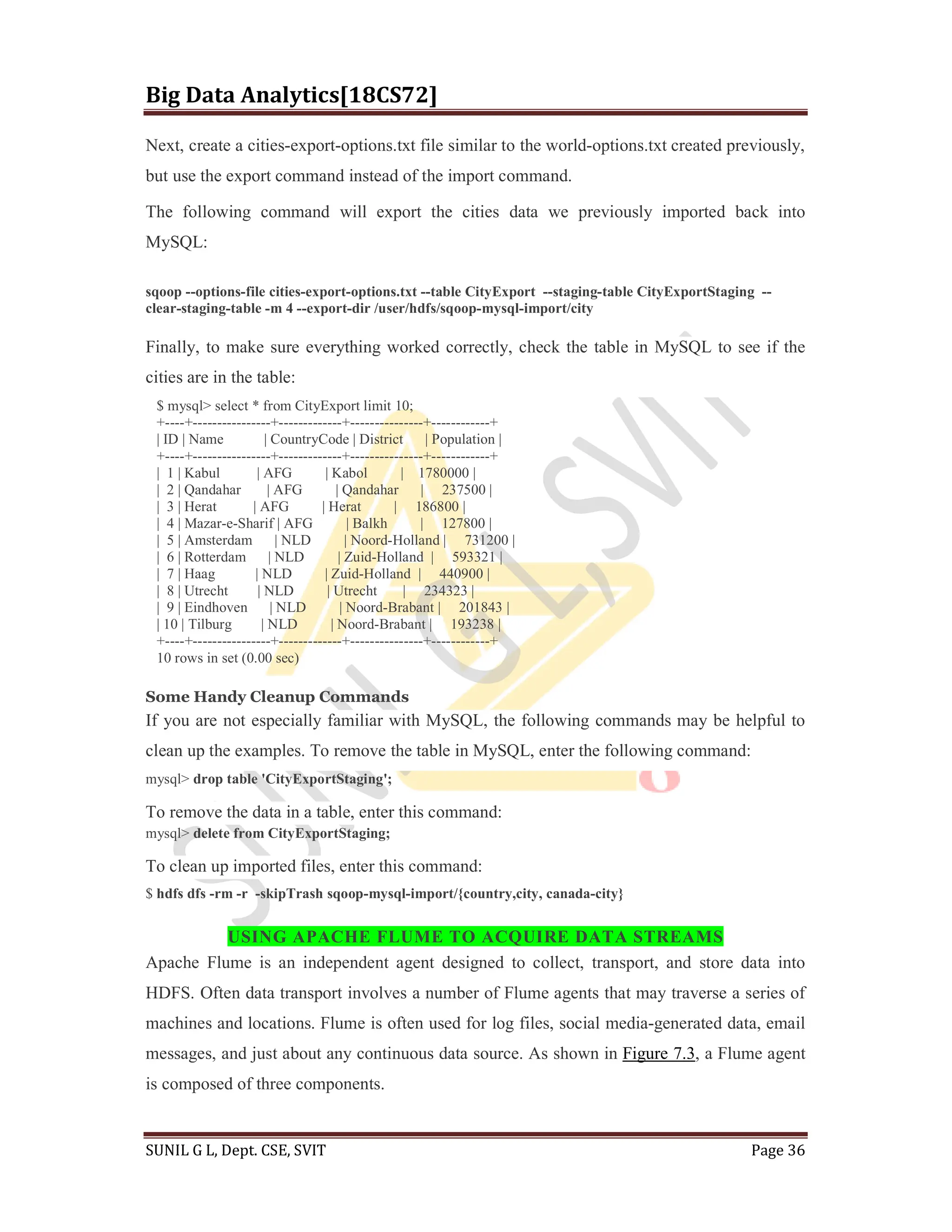 Big Data Analytics[18CS72]
SUNIL G L, Dept. CSE, SVIT Page 36
Next, create a cities-export-options.txt file similar to the world-options.txt created previously,
but use the export command instead of the import command.
The following command will export the cities data we previously imported back into
MySQL:
sqoop --options-file cities-export-options.txt --table CityExport --staging-table CityExportStaging --
clear-staging-table -m 4 --export-dir /user/hdfs/sqoop-mysql-import/city
Finally, to make sure everything worked correctly, check the table in MySQL to see if the
cities are in the table:
$ mysql> select * from CityExport limit 10;
+----+----------------+-------------+---------------+------------+
| ID | Name | CountryCode | District | Population |
+----+----------------+-------------+---------------+------------+
| 1 | Kabul | AFG | Kabol | 1780000 |
| 2 | Qandahar | AFG | Qandahar | 237500 |
| 3 | Herat | AFG | Herat | 186800 |
| 4 | Mazar-e-Sharif | AFG | Balkh | 127800 |
| 5 | Amsterdam | NLD | Noord-Holland | 731200 |
| 6 | Rotterdam | NLD | Zuid-Holland | 593321 |
| 7 | Haag | NLD | Zuid-Holland | 440900 |
| 8 | Utrecht | NLD | Utrecht | 234323 |
| 9 | Eindhoven | NLD | Noord-Brabant | 201843 |
| 10 | Tilburg | NLD | Noord-Brabant | 193238 |
+----+----------------+-------------+---------------+------------+
10 rows in set (0.00 sec)
Some Handy Cleanup Commands
If you are not especially familiar with MySQL, the following commands may be helpful to
clean up the examples. To remove the table in MySQL, enter the following command:
mysql> drop table 'CityExportStaging';
To remove the data in a table, enter this command:
mysql> delete from CityExportStaging;
To clean up imported files, enter this command:
$ hdfs dfs -rm -r -skipTrash sqoop-mysql-import/{country,city, canada-city}
USING APACHE FLUME TO ACQUIRE DATA STREAMS
Apache Flume is an independent agent designed to collect, transport, and store data into
HDFS. Often data transport involves a number of Flume agents that may traverse a series of
machines and locations. Flume is often used for log files, social media-generated data, email
messages, and just about any continuous data source. As shown in Figure 7.3, a Flume agent
is composed of three components.
 
