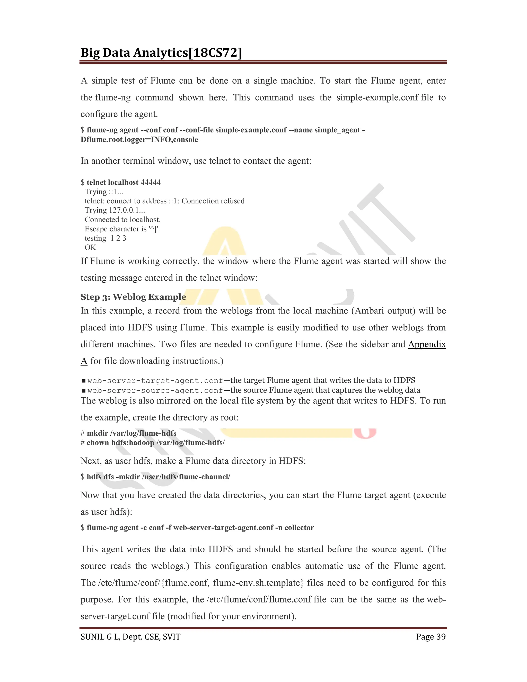Big Data Analytics[18CS72]
SUNIL G L, Dept. CSE, SVIT Page 39
A simple test of Flume can be done on a single machine. To start the Flume agent, enter
the flume-ng command shown here. This command uses the simple-example.conf file to
configure the agent.
$ flume-ng agent --conf conf --conf-file simple-example.conf --name simple_agent -
Dflume.root.logger=INFO,console
In another terminal window, use telnet to contact the agent:
$ telnet localhost 44444
Trying ::1...
telnet: connect to address ::1: Connection refused
Trying 127.0.0.1...
Connected to localhost.
Escape character is '^]'.
testing 1 2 3
OK
If Flume is working correctly, the window where the Flume agent was started will show the
testing message entered in the telnet window:
Step 3: Weblog Example
In this example, a record from the weblogs from the local machine (Ambari output) will be
placed into HDFS using Flume. This example is easily modified to use other weblogs from
different machines. Two files are needed to configure Flume. (See the sidebar and Appendix
A for file downloading instructions.)
web-server-target-agent.conf—the target Flume agent that writes the data to HDFS
web-server-source-agent.conf—the source Flume agent that captures the weblog data
The weblog is also mirrored on the local file system by the agent that writes to HDFS. To run
the example, create the directory as root:
# mkdir /var/log/flume-hdfs
# chown hdfs:hadoop /var/log/flume-hdfs/
Next, as user hdfs, make a Flume data directory in HDFS:
$ hdfs dfs -mkdir /user/hdfs/flume-channel/
Now that you have created the data directories, you can start the Flume target agent (execute
as user hdfs):
$ flume-ng agent -c conf -f web-server-target-agent.conf -n collector
This agent writes the data into HDFS and should be started before the source agent. (The
source reads the weblogs.) This configuration enables automatic use of the Flume agent.
The /etc/flume/conf/{flume.conf, flume-env.sh.template} files need to be configured for this
purpose. For this example, the /etc/flume/conf/flume.conf file can be the same as the web-
server-target.conf file (modified for your environment).
 