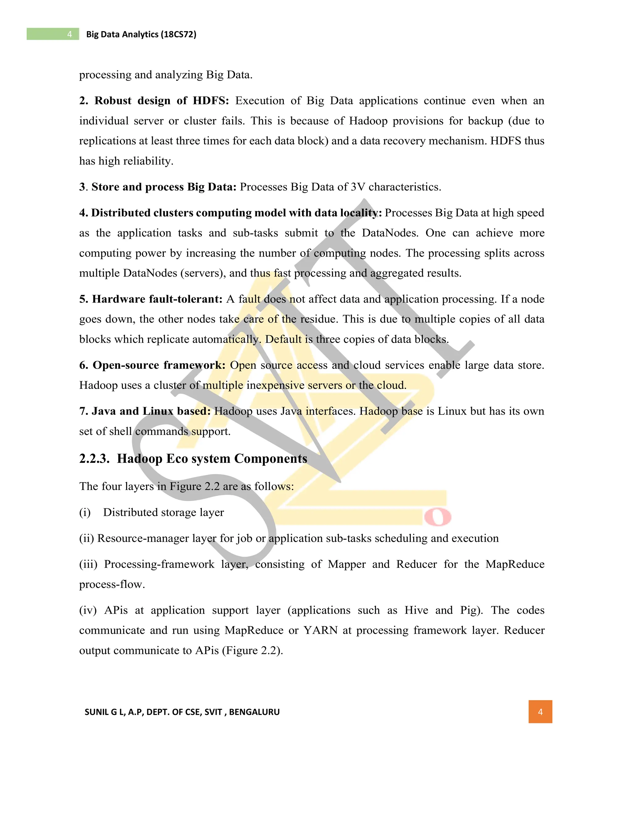 SUNIL G L, A.P, DEPT. OF CSE, SVIT , BENGALURU 4
4 Big Data Analytics (18CS72)
processing and analyzing Big Data.
2. Robust design of HDFS: Execution of Big Data applications continue even when an
individual server or cluster fails. This is because of Hadoop provisions for backup (due to
replications at least three times for each data block) and a data recovery mechanism. HDFS thus
has high reliability.
3. Store and process Big Data: Processes Big Data of 3V characteristics.
4. Distributed clusters computing model with data locality: Processes Big Data at high speed
as the application tasks and sub-tasks submit to the DataNodes. One can achieve more
computing power by increasing the number of computing nodes. The processing splits across
multiple DataNodes (servers), and thus fast processing and aggregated results.
5. Hardware fault-tolerant: A fault does not affect data and application processing. If a node
goes down, the other nodes take care of the residue. This is due to multiple copies of all data
blocks which replicate automatically. Default is three copies of data blocks.
6. Open-source framework: Open source access and cloud services enable large data store.
Hadoop uses a cluster of multiple inexpensive servers or the cloud.
7. Java and Linux based: Hadoop uses Java interfaces. Hadoop base is Linux but has its own
set of shell commands support.
2.2.3. Hadoop Eco system Components
The four layers in Figure 2.2 are as follows:
(i) Distributed storage layer
(ii) Resource-manager layer for job or application sub-tasks scheduling and execution
(iii) Processing-framework layer, consisting of Mapper and Reducer for the MapReduce
process-flow.
(iv) APis at application support layer (applications such as Hive and Pig). The codes
communicate and run using MapReduce or YARN at processing framework layer. Reducer
output communicate to APis (Figure 2.2).
 