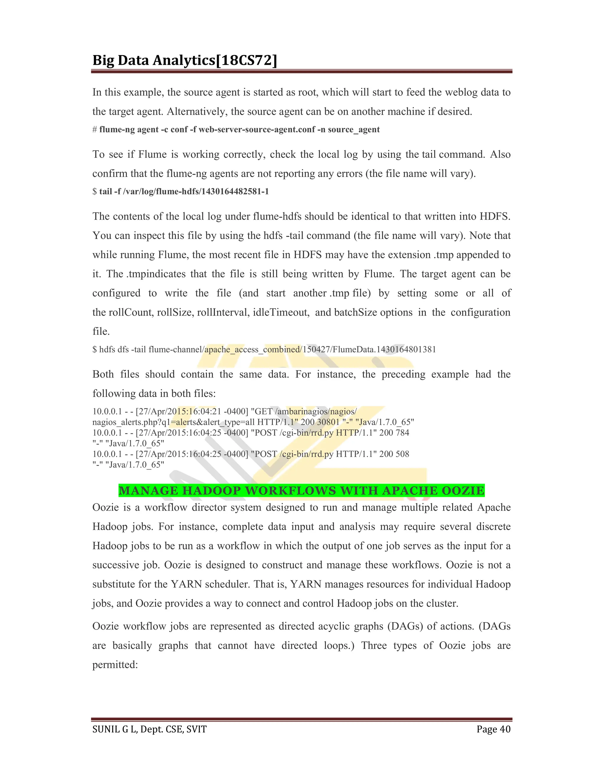 Big Data Analytics[18CS72]
SUNIL G L, Dept. CSE, SVIT Page 40
In this example, the source agent is started as root, which will start to feed the weblog data to
the target agent. Alternatively, the source agent can be on another machine if desired.
# flume-ng agent -c conf -f web-server-source-agent.conf -n source_agent
To see if Flume is working correctly, check the local log by using the tail command. Also
confirm that the flume-ng agents are not reporting any errors (the file name will vary).
$ tail -f /var/log/flume-hdfs/1430164482581-1
The contents of the local log under flume-hdfs should be identical to that written into HDFS.
You can inspect this file by using the hdfs -tail command (the file name will vary). Note that
while running Flume, the most recent file in HDFS may have the extension .tmp appended to
it. The .tmpindicates that the file is still being written by Flume. The target agent can be
configured to write the file (and start another .tmp file) by setting some or all of
the rollCount, rollSize, rollInterval, idleTimeout, and batchSize options in the configuration
file.
$ hdfs dfs -tail flume-channel/apache_access_combined/150427/FlumeData.1430164801381
Both files should contain the same data. For instance, the preceding example had the
following data in both files:
10.0.0.1 - - [27/Apr/2015:16:04:21 -0400] "GET /ambarinagios/nagios/
nagios_alerts.php?q1=alerts&alert_type=all HTTP/1.1" 200 30801 "-" "Java/1.7.0_65"
10.0.0.1 - - [27/Apr/2015:16:04:25 -0400] "POST /cgi-bin/rrd.py HTTP/1.1" 200 784
"-" "Java/1.7.0_65"
10.0.0.1 - - [27/Apr/2015:16:04:25 -0400] "POST /cgi-bin/rrd.py HTTP/1.1" 200 508
"-" "Java/1.7.0_65"
MANAGE HADOOP WORKFLOWS WITH APACHE OOZIE
Oozie is a workflow director system designed to run and manage multiple related Apache
Hadoop jobs. For instance, complete data input and analysis may require several discrete
Hadoop jobs to be run as a workflow in which the output of one job serves as the input for a
successive job. Oozie is designed to construct and manage these workflows. Oozie is not a
substitute for the YARN scheduler. That is, YARN manages resources for individual Hadoop
jobs, and Oozie provides a way to connect and control Hadoop jobs on the cluster.
Oozie workflow jobs are represented as directed acyclic graphs (DAGs) of actions. (DAGs
are basically graphs that cannot have directed loops.) Three types of Oozie jobs are
permitted:
 