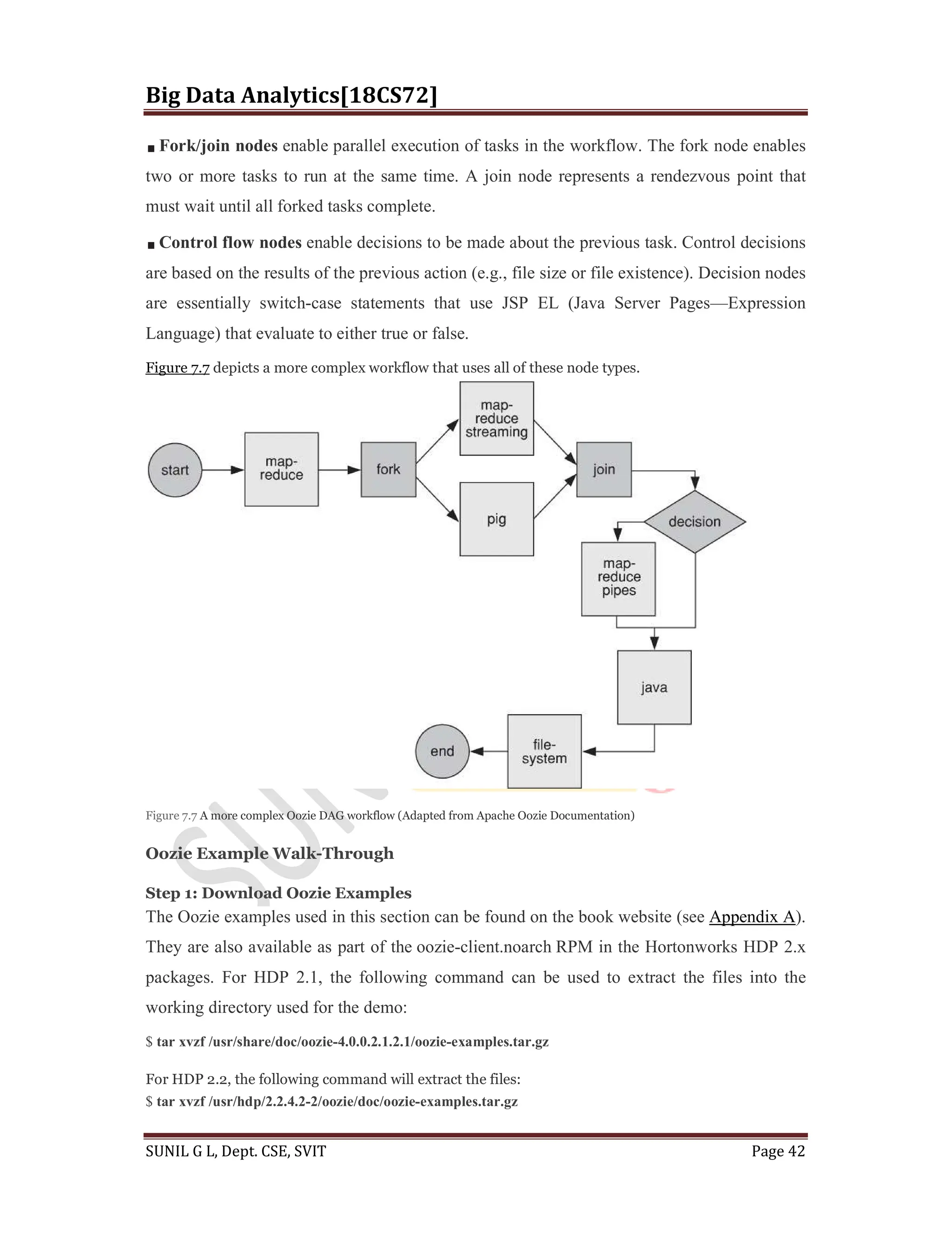 Big Data Analytics[18CS72]
SUNIL G L, Dept. CSE, SVIT Page 42
Fork/join nodes enable parallel execution of tasks in the workflow. The fork node enables
two or more tasks to run at the same time. A join node represents a rendezvous point that
must wait until all forked tasks complete.
Control flow nodes enable decisions to be made about the previous task. Control decisions
are based on the results of the previous action (e.g., file size or file existence). Decision nodes
are essentially switch-case statements that use JSP EL (Java Server Pages—Expression
Language) that evaluate to either true or false.
Figure 7.7 depicts a more complex workflow that uses all of these node types.
Figure 7.7 A more complex Oozie DAG workflow (Adapted from Apache Oozie Documentation)
Oozie Example Walk-Through
Step 1: Download Oozie Examples
The Oozie examples used in this section can be found on the book website (see Appendix A).
They are also available as part of the oozie-client.noarch RPM in the Hortonworks HDP 2.x
packages. For HDP 2.1, the following command can be used to extract the files into the
working directory used for the demo:
$ tar xvzf /usr/share/doc/oozie-4.0.0.2.1.2.1/oozie-examples.tar.gz
For HDP 2.2, the following command will extract the files:
$ tar xvzf /usr/hdp/2.2.4.2-2/oozie/doc/oozie-examples.tar.gz
 
