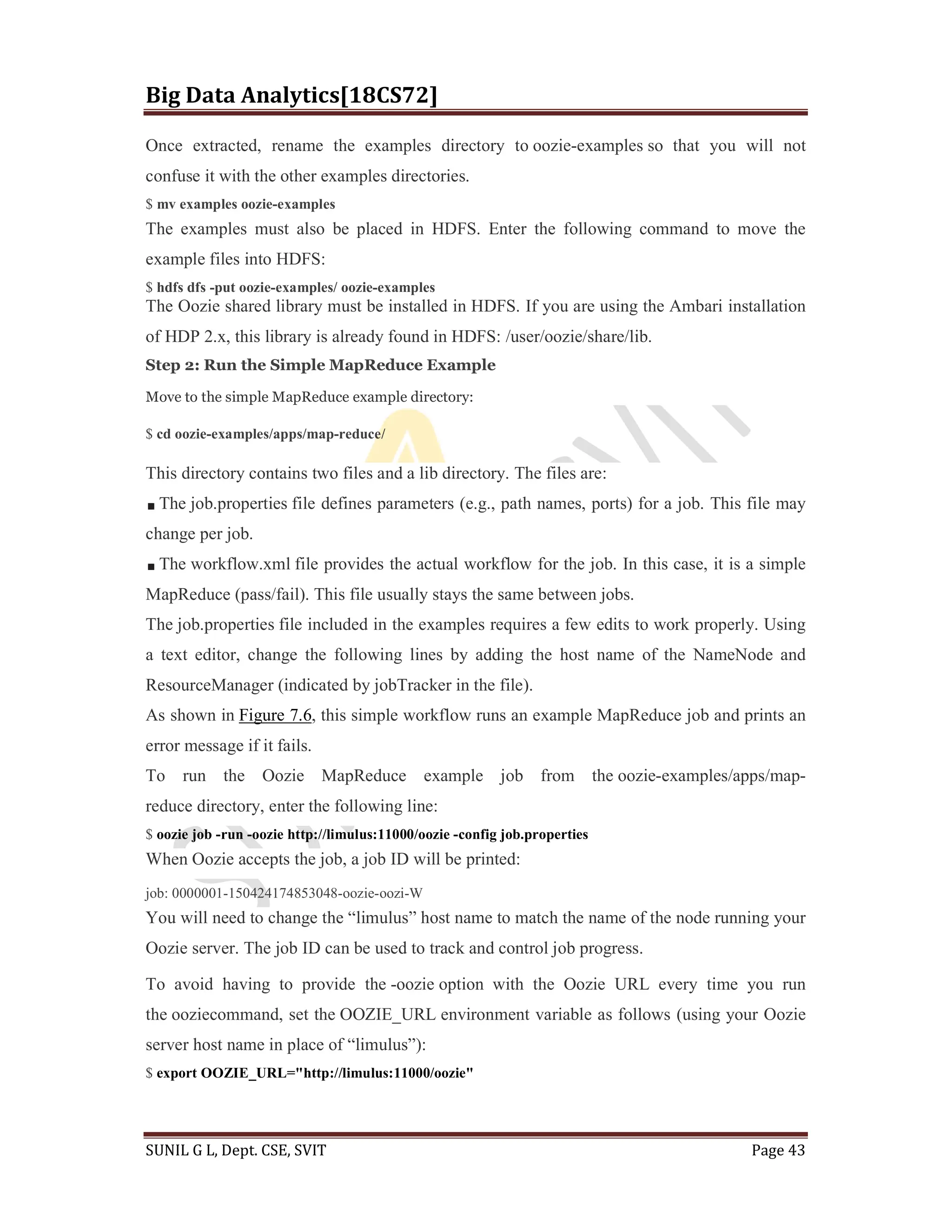 Big Data Analytics[18CS72]
SUNIL G L, Dept. CSE, SVIT Page 43
Once extracted, rename the examples directory to oozie-examples so that you will not
confuse it with the other examples directories.
$ mv examples oozie-examples
The examples must also be placed in HDFS. Enter the following command to move the
example files into HDFS:
$ hdfs dfs -put oozie-examples/ oozie-examples
The Oozie shared library must be installed in HDFS. If you are using the Ambari installation
of HDP 2.x, this library is already found in HDFS: /user/oozie/share/lib.
Step 2: Run the Simple MapReduce Example
Move to the simple MapReduce example directory:
$ cd oozie-examples/apps/map-reduce/
This directory contains two files and a lib directory. The files are:
The job.properties file defines parameters (e.g., path names, ports) for a job. This file may
change per job.
The workflow.xml file provides the actual workflow for the job. In this case, it is a simple
MapReduce (pass/fail). This file usually stays the same between jobs.
The job.properties file included in the examples requires a few edits to work properly. Using
a text editor, change the following lines by adding the host name of the NameNode and
ResourceManager (indicated by jobTracker in the file).
As shown in Figure 7.6, this simple workflow runs an example MapReduce job and prints an
error message if it fails.
To run the Oozie MapReduce example job from the oozie-examples/apps/map-
reduce directory, enter the following line:
$ oozie job -run -oozie http://limulus:11000/oozie -config job.properties
When Oozie accepts the job, a job ID will be printed:
job: 0000001-150424174853048-oozie-oozi-W
You will need to change the “limulus” host name to match the name of the node running your
Oozie server. The job ID can be used to track and control job progress.
To avoid having to provide the -oozie option with the Oozie URL every time you run
the ooziecommand, set the OOZIE_URL environment variable as follows (using your Oozie
server host name in place of “limulus”):
$ export OOZIE_URL="http://limulus:11000/oozie"
 