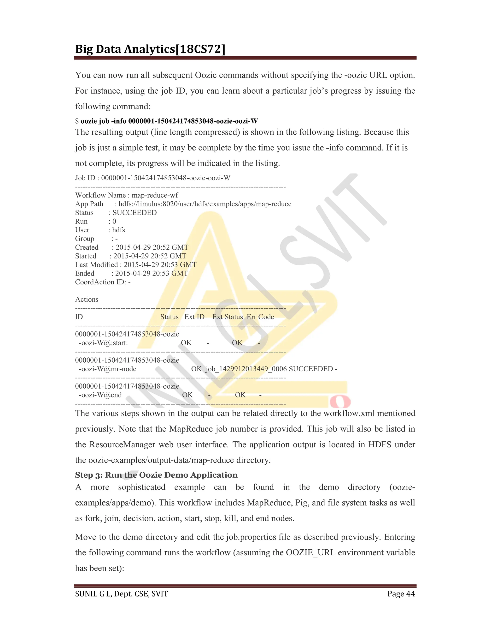 Big Data Analytics[18CS72]
SUNIL G L, Dept. CSE, SVIT Page 44
You can now run all subsequent Oozie commands without specifying the -oozie URL option.
For instance, using the job ID, you can learn about a particular job’s progress by issuing the
following command:
$ oozie job -info 0000001-150424174853048-oozie-oozi-W
The resulting output (line length compressed) is shown in the following listing. Because this
job is just a simple test, it may be complete by the time you issue the -info command. If it is
not complete, its progress will be indicated in the listing.
Job ID : 0000001-150424174853048-oozie-oozi-W
------------------------------------------------------------------------------------
Workflow Name : map-reduce-wf
App Path : hdfs://limulus:8020/user/hdfs/examples/apps/map-reduce
Status : SUCCEEDED
Run : 0
User : hdfs
Group : -
Created : 2015-04-29 20:52 GMT
Started : 2015-04-29 20:52 GMT
Last Modified : 2015-04-29 20:53 GMT
Ended : 2015-04-29 20:53 GMT
CoordAction ID: -
Actions
------------------------------------------------------------------------------------
ID Status Ext ID Ext Status Err Code
------------------------------------------------------------------------------------
0000001-150424174853048-oozie
-oozi-W@:start: OK - OK -
------------------------------------------------------------------------------------
0000001-150424174853048-oozie
-oozi-W@mr-node OK job_1429912013449_0006 SUCCEEDED -
------------------------------------------------------------------------------------
0000001-150424174853048-oozie
-oozi-W@end OK - OK -
------------------------------------------------------------------------------------
The various steps shown in the output can be related directly to the workflow.xml mentioned
previously. Note that the MapReduce job number is provided. This job will also be listed in
the ResourceManager web user interface. The application output is located in HDFS under
the oozie-examples/output-data/map-reduce directory.
Step 3: Run the Oozie Demo Application
A more sophisticated example can be found in the demo directory (oozie-
examples/apps/demo). This workflow includes MapReduce, Pig, and file system tasks as well
as fork, join, decision, action, start, stop, kill, and end nodes.
Move to the demo directory and edit the job.properties file as described previously. Entering
the following command runs the workflow (assuming the OOZIE_URL environment variable
has been set):
 