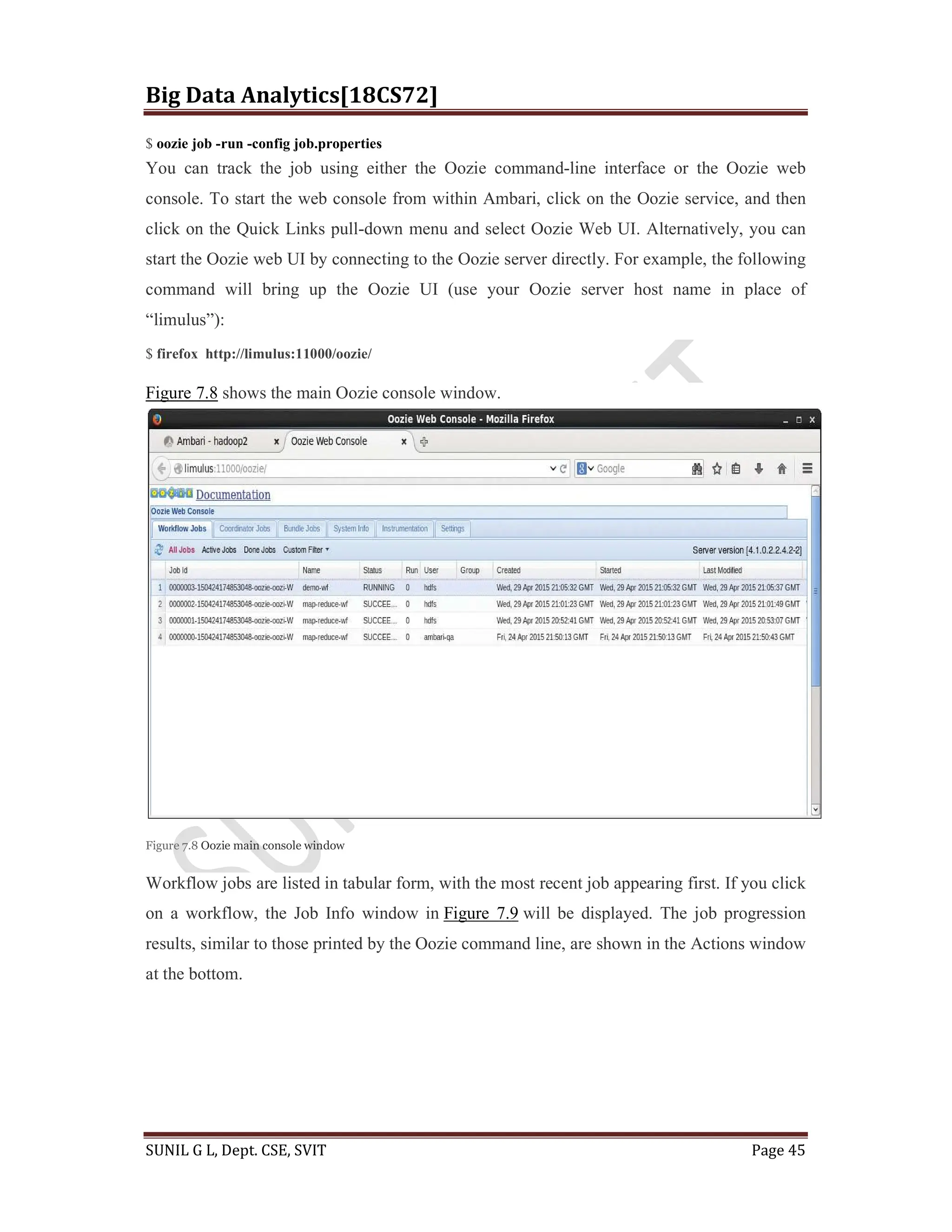 Big Data Analytics[18CS72]
SUNIL G L, Dept. CSE, SVIT Page 45
$ oozie job -run -config job.properties
You can track the job using either the Oozie command-line interface or the Oozie web
console. To start the web console from within Ambari, click on the Oozie service, and then
click on the Quick Links pull-down menu and select Oozie Web UI. Alternatively, you can
start the Oozie web UI by connecting to the Oozie server directly. For example, the following
command will bring up the Oozie UI (use your Oozie server host name in place of
“limulus”):
$ firefox http://limulus:11000/oozie/
Figure 7.8 shows the main Oozie console window.
Figure 7.8 Oozie main console window
Workflow jobs are listed in tabular form, with the most recent job appearing first. If you click
on a workflow, the Job Info window in Figure 7.9 will be displayed. The job progression
results, similar to those printed by the Oozie command line, are shown in the Actions window
at the bottom.
 