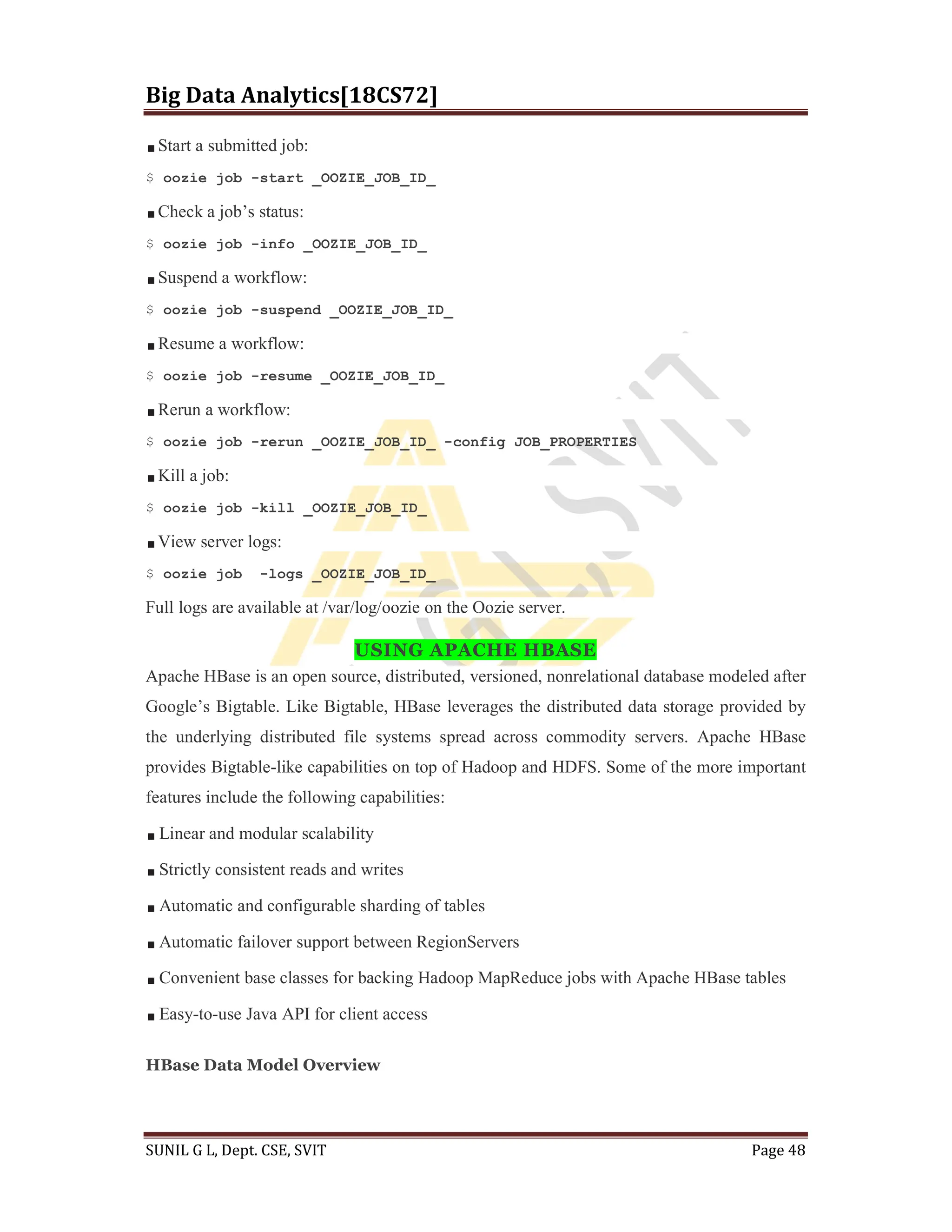 Big Data Analytics[18CS72]
SUNIL G L, Dept. CSE, SVIT Page 48
Start a submitted job:
$ oozie job -start _OOZIE_JOB_ID_
Check a job’s status:
$ oozie job -info _OOZIE_JOB_ID_
Suspend a workflow:
$ oozie job -suspend _OOZIE_JOB_ID_
Resume a workflow:
$ oozie job -resume _OOZIE_JOB_ID_
Rerun a workflow:
$ oozie job -rerun _OOZIE_JOB_ID_ -config JOB_PROPERTIES
Kill a job:
$ oozie job -kill _OOZIE_JOB_ID_
View server logs:
$ oozie job -logs _OOZIE_JOB_ID_
Full logs are available at /var/log/oozie on the Oozie server.
USING APACHE HBASE
Apache HBase is an open source, distributed, versioned, nonrelational database modeled after
Google’s Bigtable. Like Bigtable, HBase leverages the distributed data storage provided by
the underlying distributed file systems spread across commodity servers. Apache HBase
provides Bigtable-like capabilities on top of Hadoop and HDFS. Some of the more important
features include the following capabilities:
Linear and modular scalability
Strictly consistent reads and writes
Automatic and configurable sharding of tables
Automatic failover support between RegionServers
Convenient base classes for backing Hadoop MapReduce jobs with Apache HBase tables
Easy-to-use Java API for client access
HBase Data Model Overview
 