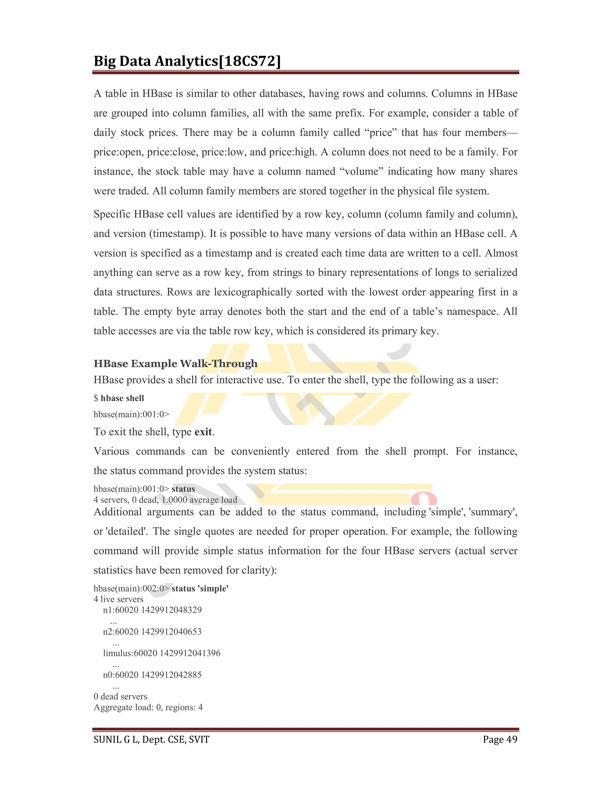 Big Data Analytics[18CS72]
SUNIL G L, Dept. CSE, SVIT Page 49
A table in HBase is similar to other databases, having rows and columns. Columns in HBase
are grouped into column families, all with the same prefix. For example, consider a table of
daily stock prices. There may be a column family called “price” that has four members—
price:open, price:close, price:low, and price:high. A column does not need to be a family. For
instance, the stock table may have a column named “volume” indicating how many shares
were traded. All column family members are stored together in the physical file system.
Specific HBase cell values are identified by a row key, column (column family and column),
and version (timestamp). It is possible to have many versions of data within an HBase cell. A
version is specified as a timestamp and is created each time data are written to a cell. Almost
anything can serve as a row key, from strings to binary representations of longs to serialized
data structures. Rows are lexicographically sorted with the lowest order appearing first in a
table. The empty byte array denotes both the start and the end of a table’s namespace. All
table accesses are via the table row key, which is considered its primary key.
HBase Example Walk-Through
HBase provides a shell for interactive use. To enter the shell, type the following as a user:
$ hbase shell
hbase(main):001:0>
To exit the shell, type exit.
Various commands can be conveniently entered from the shell prompt. For instance,
the status command provides the system status:
hbase(main):001:0> status
4 servers, 0 dead, 1.0000 average load
Additional arguments can be added to the status command, including 'simple', 'summary',
or 'detailed'. The single quotes are needed for proper operation. For example, the following
command will provide simple status information for the four HBase servers (actual server
statistics have been removed for clarity):
hbase(main):002:0> status 'simple'
4 live servers
n1:60020 1429912048329
...
n2:60020 1429912040653
...
limulus:60020 1429912041396
...
n0:60020 1429912042885
...
0 dead servers
Aggregate load: 0, regions: 4
 
