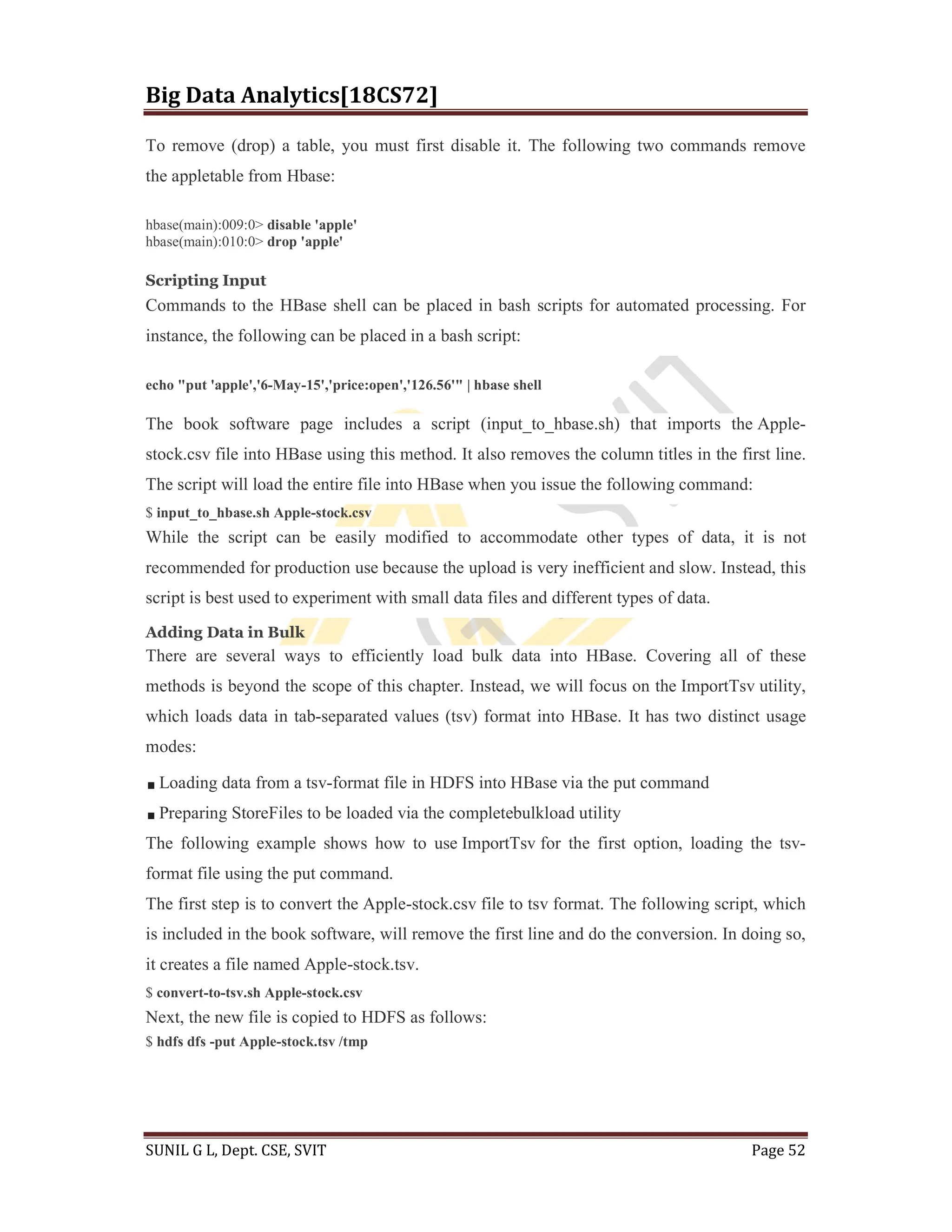Big Data Analytics[18CS72]
SUNIL G L, Dept. CSE, SVIT Page 52
To remove (drop) a table, you must first disable it. The following two commands remove
the appletable from Hbase:
hbase(main):009:0> disable 'apple'
hbase(main):010:0> drop 'apple'
Scripting Input
Commands to the HBase shell can be placed in bash scripts for automated processing. For
instance, the following can be placed in a bash script:
echo "put 'apple','6-May-15','price:open','126.56'" | hbase shell
The book software page includes a script (input_to_hbase.sh) that imports the Apple-
stock.csv file into HBase using this method. It also removes the column titles in the first line.
The script will load the entire file into HBase when you issue the following command:
$ input_to_hbase.sh Apple-stock.csv
While the script can be easily modified to accommodate other types of data, it is not
recommended for production use because the upload is very inefficient and slow. Instead, this
script is best used to experiment with small data files and different types of data.
Adding Data in Bulk
There are several ways to efficiently load bulk data into HBase. Covering all of these
methods is beyond the scope of this chapter. Instead, we will focus on the ImportTsv utility,
which loads data in tab-separated values (tsv) format into HBase. It has two distinct usage
modes:
Loading data from a tsv-format file in HDFS into HBase via the put command
Preparing StoreFiles to be loaded via the completebulkload utility
The following example shows how to use ImportTsv for the first option, loading the tsv-
format file using the put command.
The first step is to convert the Apple-stock.csv file to tsv format. The following script, which
is included in the book software, will remove the first line and do the conversion. In doing so,
it creates a file named Apple-stock.tsv.
$ convert-to-tsv.sh Apple-stock.csv
Next, the new file is copied to HDFS as follows:
$ hdfs dfs -put Apple-stock.tsv /tmp
 