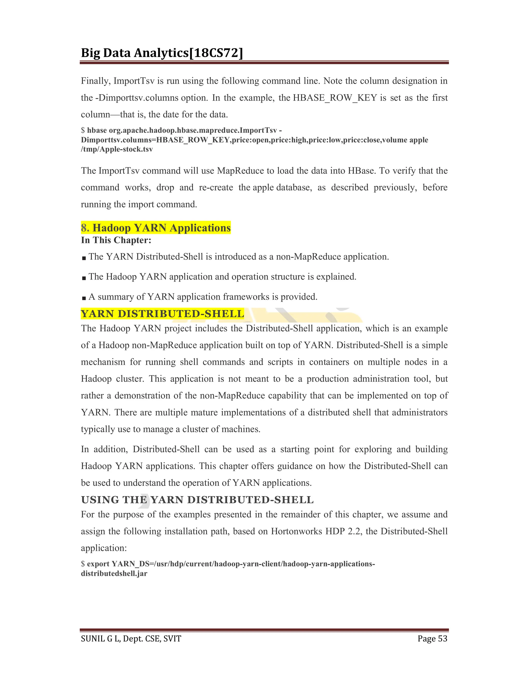 Big Data Analytics[18CS72]
SUNIL G L, Dept. CSE, SVIT Page 53
Finally, ImportTsv is run using the following command line. Note the column designation in
the -Dimporttsv.columns option. In the example, the HBASE_ROW_KEY is set as the first
column—that is, the date for the data.
$ hbase org.apache.hadoop.hbase.mapreduce.ImportTsv -
Dimporttsv.columns=HBASE_ROW_KEY,price:open,price:high,price:low,price:close,volume apple
/tmp/Apple-stock.tsv
The ImportTsv command will use MapReduce to load the data into HBase. To verify that the
command works, drop and re-create the apple database, as described previously, before
running the import command.
8. Hadoop YARN Applications
In This Chapter:
The YARN Distributed-Shell is introduced as a non-MapReduce application.
The Hadoop YARN application and operation structure is explained.
A summary of YARN application frameworks is provided.
YARN DISTRIBUTED-SHELL
The Hadoop YARN project includes the Distributed-Shell application, which is an example
of a Hadoop non-MapReduce application built on top of YARN. Distributed-Shell is a simple
mechanism for running shell commands and scripts in containers on multiple nodes in a
Hadoop cluster. This application is not meant to be a production administration tool, but
rather a demonstration of the non-MapReduce capability that can be implemented on top of
YARN. There are multiple mature implementations of a distributed shell that administrators
typically use to manage a cluster of machines.
In addition, Distributed-Shell can be used as a starting point for exploring and building
Hadoop YARN applications. This chapter offers guidance on how the Distributed-Shell can
be used to understand the operation of YARN applications.
USING THE YARN DISTRIBUTED-SHELL
For the purpose of the examples presented in the remainder of this chapter, we assume and
assign the following installation path, based on Hortonworks HDP 2.2, the Distributed-Shell
application:
$ export YARN_DS=/usr/hdp/current/hadoop-yarn-client/hadoop-yarn-applications-
distributedshell.jar
 
