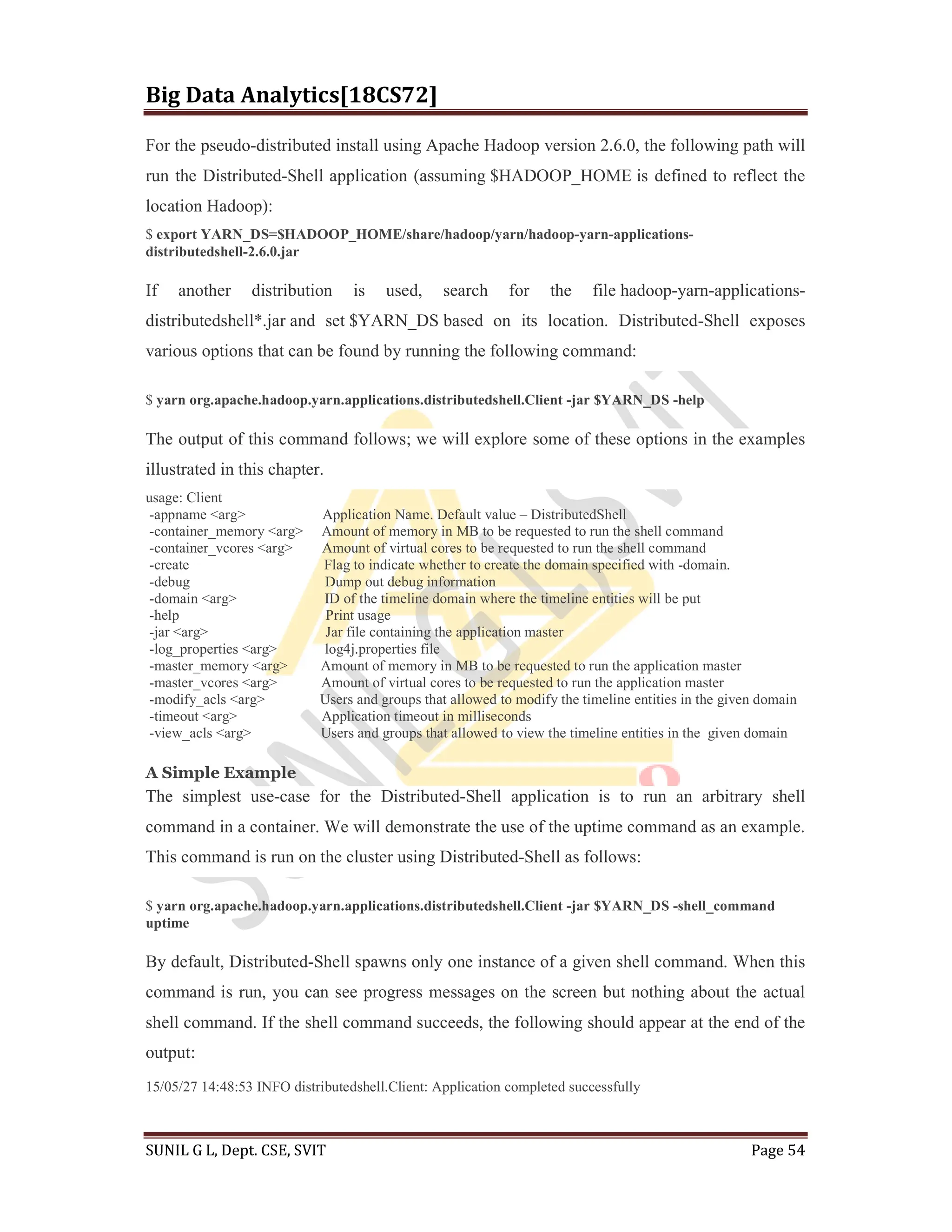 Big Data Analytics[18CS72]
SUNIL G L, Dept. CSE, SVIT Page 54
For the pseudo-distributed install using Apache Hadoop version 2.6.0, the following path will
run the Distributed-Shell application (assuming $HADOOP_HOME is defined to reflect the
location Hadoop):
$ export YARN_DS=$HADOOP_HOME/share/hadoop/yarn/hadoop-yarn-applications-
distributedshell-2.6.0.jar
If another distribution is used, search for the file hadoop-yarn-applications-
distributedshell*.jar and set $YARN_DS based on its location. Distributed-Shell exposes
various options that can be found by running the following command:
$ yarn org.apache.hadoop.yarn.applications.distributedshell.Client -jar $YARN_DS -help
The output of this command follows; we will explore some of these options in the examples
illustrated in this chapter.
usage: Client
-appname <arg> Application Name. Default value – DistributedShell
-container_memory <arg> Amount of memory in MB to be requested to run the shell command
-container_vcores <arg> Amount of virtual cores to be requested to run the shell command
-create Flag to indicate whether to create the domain specified with -domain.
-debug Dump out debug information
-domain <arg> ID of the timeline domain where the timeline entities will be put
-help Print usage
-jar <arg> Jar file containing the application master
-log_properties <arg> log4j.properties file
-master_memory <arg> Amount of memory in MB to be requested to run the application master
-master_vcores <arg> Amount of virtual cores to be requested to run the application master
-modify_acls <arg> Users and groups that allowed to modify the timeline entities in the given domain
-timeout <arg> Application timeout in milliseconds
-view_acls <arg> Users and groups that allowed to view the timeline entities in the given domain
A Simple Example
The simplest use-case for the Distributed-Shell application is to run an arbitrary shell
command in a container. We will demonstrate the use of the uptime command as an example.
This command is run on the cluster using Distributed-Shell as follows:
$ yarn org.apache.hadoop.yarn.applications.distributedshell.Client -jar $YARN_DS -shell_command
uptime
By default, Distributed-Shell spawns only one instance of a given shell command. When this
command is run, you can see progress messages on the screen but nothing about the actual
shell command. If the shell command succeeds, the following should appear at the end of the
output:
15/05/27 14:48:53 INFO distributedshell.Client: Application completed successfully
 