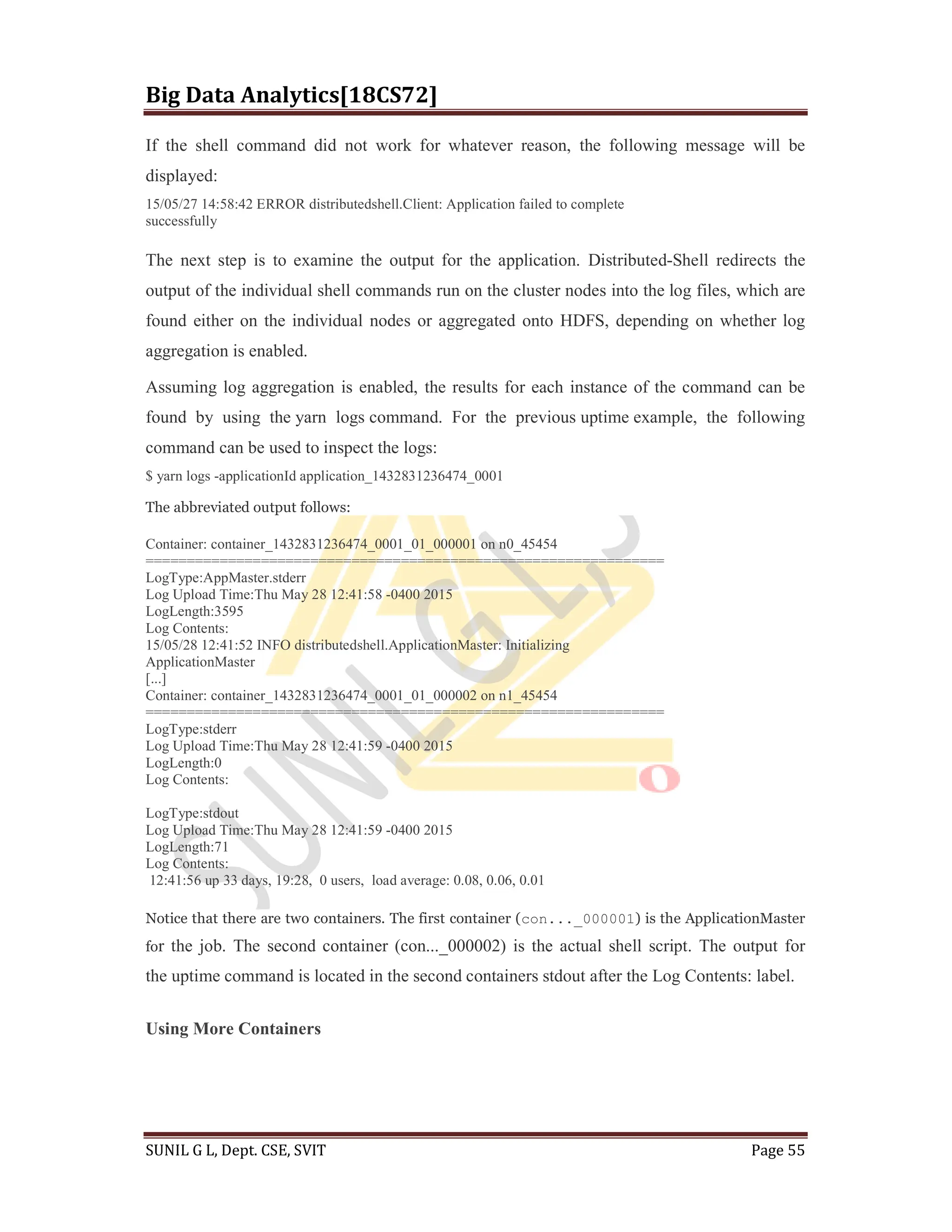 Big Data Analytics[18CS72]
SUNIL G L, Dept. CSE, SVIT Page 55
If the shell command did not work for whatever reason, the following message will be
displayed:
15/05/27 14:58:42 ERROR distributedshell.Client: Application failed to complete
successfully
The next step is to examine the output for the application. Distributed-Shell redirects the
output of the individual shell commands run on the cluster nodes into the log files, which are
found either on the individual nodes or aggregated onto HDFS, depending on whether log
aggregation is enabled.
Assuming log aggregation is enabled, the results for each instance of the command can be
found by using the yarn logs command. For the previous uptime example, the following
command can be used to inspect the logs:
$ yarn logs -applicationId application_1432831236474_0001
The abbreviated output follows:
Container: container_1432831236474_0001_01_000001 on n0_45454
===============================================================
LogType:AppMaster.stderr
Log Upload Time:Thu May 28 12:41:58 -0400 2015
LogLength:3595
Log Contents:
15/05/28 12:41:52 INFO distributedshell.ApplicationMaster: Initializing
ApplicationMaster
[...]
Container: container_1432831236474_0001_01_000002 on n1_45454
===============================================================
LogType:stderr
Log Upload Time:Thu May 28 12:41:59 -0400 2015
LogLength:0
Log Contents:
LogType:stdout
Log Upload Time:Thu May 28 12:41:59 -0400 2015
LogLength:71
Log Contents:
12:41:56 up 33 days, 19:28, 0 users, load average: 0.08, 0.06, 0.01
Notice that there are two containers. The first container (con..._000001) is the ApplicationMaster
for the job. The second container (con..._000002) is the actual shell script. The output for
the uptime command is located in the second containers stdout after the Log Contents: label.
Using More Containers
 