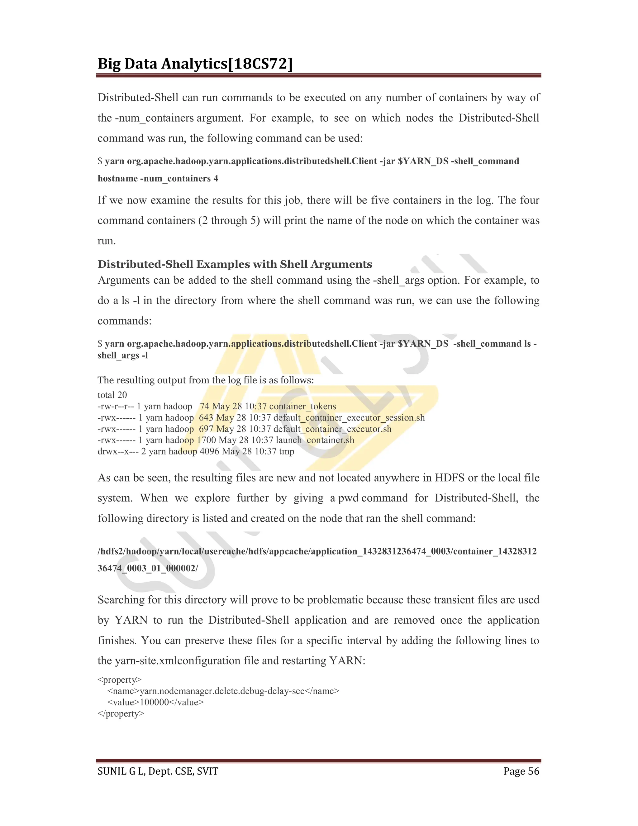 Big Data Analytics[18CS72]
SUNIL G L, Dept. CSE, SVIT Page 56
Distributed-Shell can run commands to be executed on any number of containers by way of
the -num_containers argument. For example, to see on which nodes the Distributed-Shell
command was run, the following command can be used:
$ yarn org.apache.hadoop.yarn.applications.distributedshell.Client -jar $YARN_DS -shell_command
hostname -num_containers 4
If we now examine the results for this job, there will be five containers in the log. The four
command containers (2 through 5) will print the name of the node on which the container was
run.
Distributed-Shell Examples with Shell Arguments
Arguments can be added to the shell command using the -shell_args option. For example, to
do a ls -l in the directory from where the shell command was run, we can use the following
commands:
$ yarn org.apache.hadoop.yarn.applications.distributedshell.Client -jar $YARN_DS -shell_command ls -
shell_args -l
The resulting output from the log file is as follows:
total 20
-rw-r--r-- 1 yarn hadoop 74 May 28 10:37 container_tokens
-rwx------ 1 yarn hadoop 643 May 28 10:37 default_container_executor_session.sh
-rwx------ 1 yarn hadoop 697 May 28 10:37 default_container_executor.sh
-rwx------ 1 yarn hadoop 1700 May 28 10:37 launch_container.sh
drwx--x--- 2 yarn hadoop 4096 May 28 10:37 tmp
As can be seen, the resulting files are new and not located anywhere in HDFS or the local file
system. When we explore further by giving a pwd command for Distributed-Shell, the
following directory is listed and created on the node that ran the shell command:
/hdfs2/hadoop/yarn/local/usercache/hdfs/appcache/application_1432831236474_0003/container_14328312
36474_0003_01_000002/
Searching for this directory will prove to be problematic because these transient files are used
by YARN to run the Distributed-Shell application and are removed once the application
finishes. You can preserve these files for a specific interval by adding the following lines to
the yarn-site.xmlconfiguration file and restarting YARN:
<property>
<name>yarn.nodemanager.delete.debug-delay-sec</name>
<value>100000</value>
</property>
 