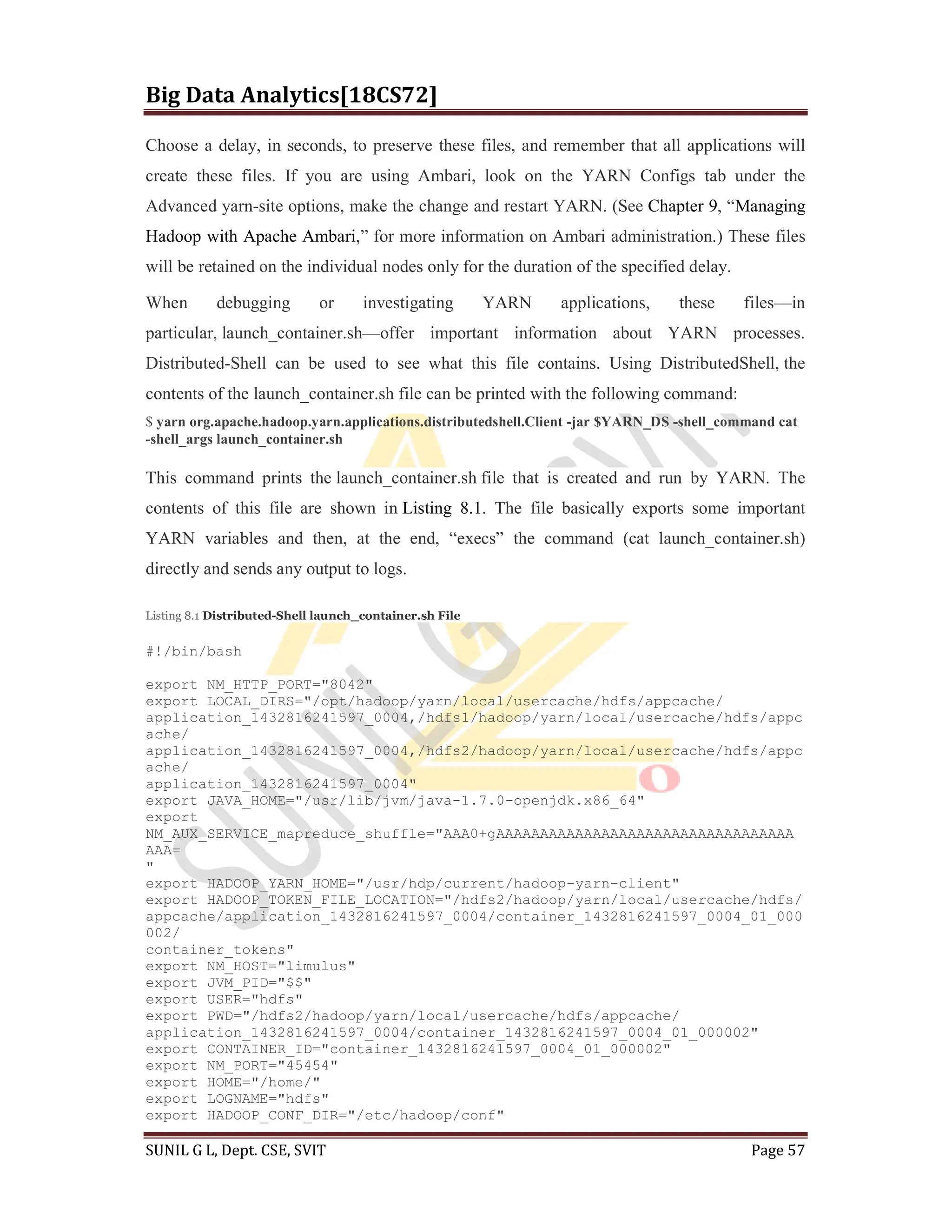 Big Data Analytics[18CS72]
SUNIL G L, Dept. CSE, SVIT Page 57
Choose a delay, in seconds, to preserve these files, and remember that all applications will
create these files. If you are using Ambari, look on the YARN Configs tab under the
Advanced yarn-site options, make the change and restart YARN. (See Chapter 9, “Managing
Hadoop with Apache Ambari,” for more information on Ambari administration.) These files
will be retained on the individual nodes only for the duration of the specified delay.
When debugging or investigating YARN applications, these files—in
particular, launch_container.sh—offer important information about YARN processes.
Distributed-Shell can be used to see what this file contains. Using DistributedShell, the
contents of the launch_container.sh file can be printed with the following command:
$ yarn org.apache.hadoop.yarn.applications.distributedshell.Client -jar $YARN_DS -shell_command cat
-shell_args launch_container.sh
This command prints the launch_container.sh file that is created and run by YARN. The
contents of this file are shown in Listing 8.1. The file basically exports some important
YARN variables and then, at the end, “execs” the command (cat launch_container.sh)
directly and sends any output to logs.
Listing 8.1 Distributed-Shell launch_container.sh File
#!/bin/bash
export NM_HTTP_PORT="8042"
export LOCAL_DIRS="/opt/hadoop/yarn/local/usercache/hdfs/appcache/
application_1432816241597_0004,/hdfs1/hadoop/yarn/local/usercache/hdfs/appc
ache/
application_1432816241597_0004,/hdfs2/hadoop/yarn/local/usercache/hdfs/appc
ache/
application_1432816241597_0004"
export JAVA_HOME="/usr/lib/jvm/java-1.7.0-openjdk.x86_64"
export
NM_AUX_SERVICE_mapreduce_shuffle="AAA0+gAAAAAAAAAAAAAAAAAAAAAAAAAAAAAAAAAA
AAA=
"
export HADOOP_YARN_HOME="/usr/hdp/current/hadoop-yarn-client"
export HADOOP_TOKEN_FILE_LOCATION="/hdfs2/hadoop/yarn/local/usercache/hdfs/
appcache/application_1432816241597_0004/container_1432816241597_0004_01_000
002/
container_tokens"
export NM_HOST="limulus"
export JVM_PID="$$"
export USER="hdfs"
export PWD="/hdfs2/hadoop/yarn/local/usercache/hdfs/appcache/
application_1432816241597_0004/container_1432816241597_0004_01_000002"
export CONTAINER_ID="container_1432816241597_0004_01_000002"
export NM_PORT="45454"
export HOME="/home/"
export LOGNAME="hdfs"
export HADOOP_CONF_DIR="/etc/hadoop/conf"
 