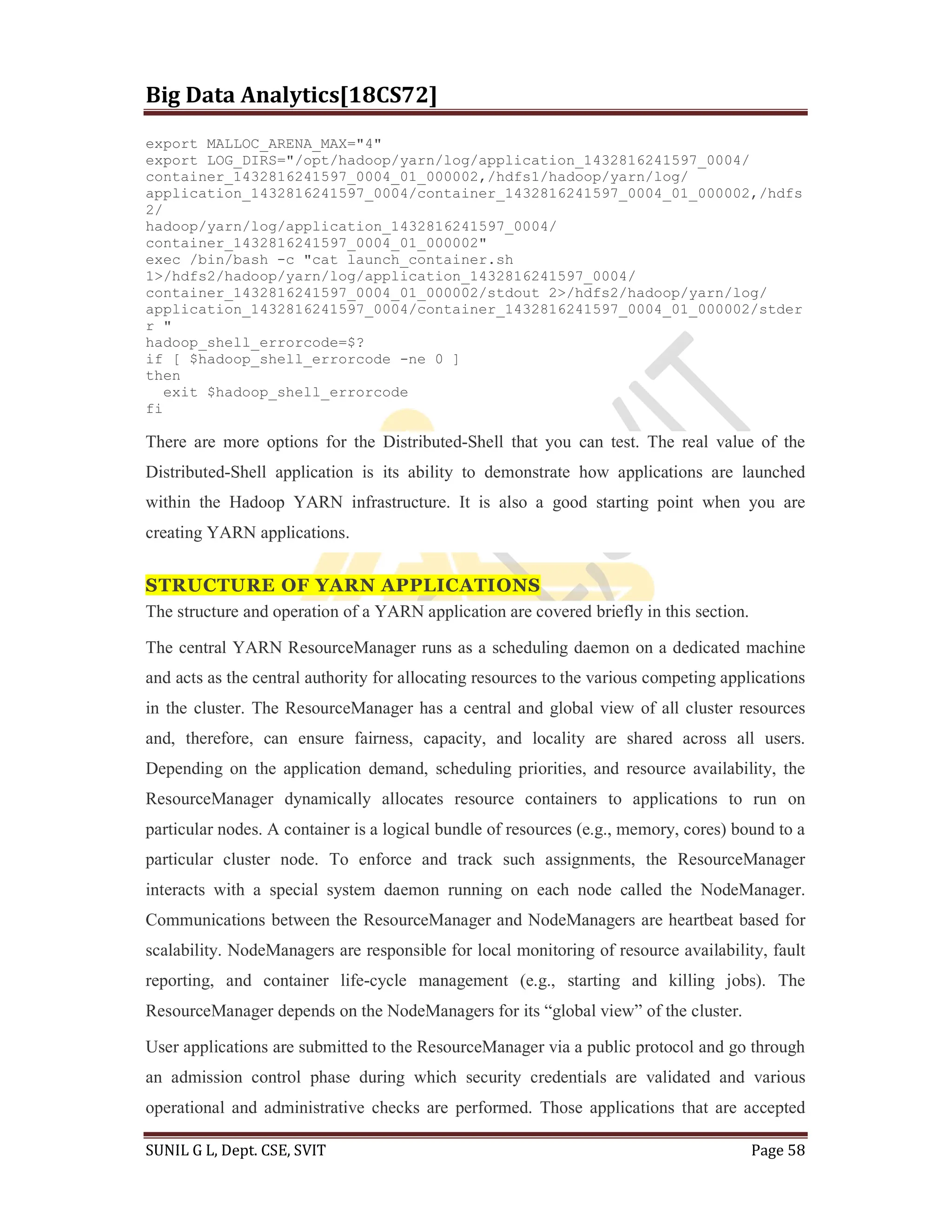 Big Data Analytics[18CS72]
SUNIL G L, Dept. CSE, SVIT Page 58
export MALLOC_ARENA_MAX="4"
export LOG_DIRS="/opt/hadoop/yarn/log/application_1432816241597_0004/
container_1432816241597_0004_01_000002,/hdfs1/hadoop/yarn/log/
application_1432816241597_0004/container_1432816241597_0004_01_000002,/hdfs
2/
hadoop/yarn/log/application_1432816241597_0004/
container_1432816241597_0004_01_000002"
exec /bin/bash -c "cat launch_container.sh
1>/hdfs2/hadoop/yarn/log/application_1432816241597_0004/
container_1432816241597_0004_01_000002/stdout 2>/hdfs2/hadoop/yarn/log/
application_1432816241597_0004/container_1432816241597_0004_01_000002/stder
r "
hadoop_shell_errorcode=$?
if [ $hadoop_shell_errorcode -ne 0 ]
then
exit $hadoop_shell_errorcode
fi
There are more options for the Distributed-Shell that you can test. The real value of the
Distributed-Shell application is its ability to demonstrate how applications are launched
within the Hadoop YARN infrastructure. It is also a good starting point when you are
creating YARN applications.
STRUCTURE OF YARN APPLICATIONS
The structure and operation of a YARN application are covered briefly in this section.
The central YARN ResourceManager runs as a scheduling daemon on a dedicated machine
and acts as the central authority for allocating resources to the various competing applications
in the cluster. The ResourceManager has a central and global view of all cluster resources
and, therefore, can ensure fairness, capacity, and locality are shared across all users.
Depending on the application demand, scheduling priorities, and resource availability, the
ResourceManager dynamically allocates resource containers to applications to run on
particular nodes. A container is a logical bundle of resources (e.g., memory, cores) bound to a
particular cluster node. To enforce and track such assignments, the ResourceManager
interacts with a special system daemon running on each node called the NodeManager.
Communications between the ResourceManager and NodeManagers are heartbeat based for
scalability. NodeManagers are responsible for local monitoring of resource availability, fault
reporting, and container life-cycle management (e.g., starting and killing jobs). The
ResourceManager depends on the NodeManagers for its “global view” of the cluster.
User applications are submitted to the ResourceManager via a public protocol and go through
an admission control phase during which security credentials are validated and various
operational and administrative checks are performed. Those applications that are accepted
 